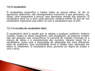 12) O vocabulário
O vocabulário corporifica e traduz todas as nossas idéias. Se ele se
apresentar deficiente, não conseguiremos transmitir o que pensamos, ou,
talvez, nem cheguemos a pensar, pois pensamos através das palavras. O
vocabulário deve ser o mais vasto possível, embora melhor do que ter um
vocabulário riquíssimo seja saber-se usar o vocabulário que se tem.
12.1) A escolha do vocabulário ideal
O vocabulário ideal é aquele que se adapta a qualquer auditório. Embora
simples, traduz as idéias claramente, sem divagações. As palavras simples
não são palavras sem consistência. O conceito de simples restringe-se a
clareza de idéias e à compreensão dos ouvintes. Quanto maior for o
vocabulário, maior será a capacidade de adaptação aos mais diferentes
tipos de auditórios. Esta versatilidade torna o orador mais admirado em
todos os ambientes. O vocabulário deve, portanto ser digno do orador e
vice e versa.
 