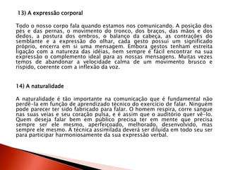 13) A expressão corporal
Todo o nosso corpo fala quando estamos nos comunicando. A posição dos
pés e das pernas, o movimento do tronco, dos braços, das mãos e dos
dedos, a postura dos ombros, o balanço da cabeça, as contrações do
semblante e a expressão do olhar, cada gesto possui um significado
próprio, encerra em si uma mensagem. Embora gestos tenham estreita
ligação com a natureza das idéias, nem sempre é fácil encontrar na sua
expressão o complemento ideal para as nossas mensagens. Muitas vezes
temos de abandonar a velocidade calma de um movimento brusco e
ríspido, coerente com a inflexão da voz.
14) A naturalidade
A naturalidade é tão importante na comunicação que é fundamental não
perdê-la em função de aprendizado técnico do exercício de falar. Ninguém
pode parecer ter sido fabricado para falar. O homem respira, corre sangue
nas suas veias e seu coração pulsa, e é assim que o auditório quer vê-lo.
Quem deseja falar bem em público precisa ter em mente que precisa
sempre ser ele mesmo, aperfeiçoado, melhorado, desenvolvido, mas
sempre ele mesmo. A técnica assimilada deverá ser diluída em todo seu ser
para participar harmoniosamente da sua expressão verbal.
 