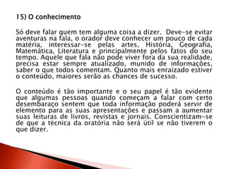 15) O conhecimento
Só deve falar quem tem alguma coisa a dizer. Deve-se evitar
aventuras na fala, o orador deve conhecer um pouco de cada
matéria, interessar-se pelas artes, História, Geografia,
Matemática, Literatura e principalmente pelos fatos do seu
tempo. Aquele que fala não pode viver fora da sua realidade,
precisa estar sempre atualizado, munido de informações,
saber o que todos comentam. Quanto mais enraizado estiver
o conteúdo, maiores serão as chances de sucesso.
O conteúdo é tão importante e o seu papel é tão evidente
que algumas pessoas quando começam a falar com certo
desembaraço sentem que toda informação poderá servir de
elemento para as suas apresentações e passam a aumentar
suas leituras de livros, revistas e jornais. Conscientizam-se
de que a técnica da oratória não será útil se não tiverem o
que dizer.
 
