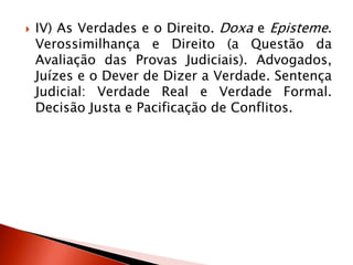  IV) As Verdades e o Direito. Doxa e Episteme.
Verossimilhança e Direito (a Questão da
Avaliação das Provas Judiciais). Advogados,
Juízes e o Dever de Dizer a Verdade. Sentença
Judicial: Verdade Real e Verdade Formal.
Decisão Justa e Pacificação de Conflitos.
 