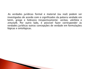 As verdades jurídicas formal e material (ou real) podem ser
investigadas de acordo com o significados da palavra verdade em
latim, grego e hebraico (respectivamente: veritas, alethéia e
emunah). Por outro lado, é possível fazer corresponder às
verdades jurídicas outras concepções de verdade em formulações
lógicas e ontológicas.
 