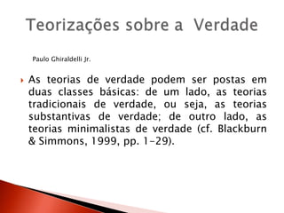 Paulo Ghiraldelli Jr.
 As teorias de verdade podem ser postas em
duas classes básicas: de um lado, as teorias
tradicionais de verdade, ou seja, as teorias
substantivas de verdade; de outro lado, as
teorias minimalistas de verdade (cf. Blackburn
& Simmons, 1999, pp. 1-29).
 