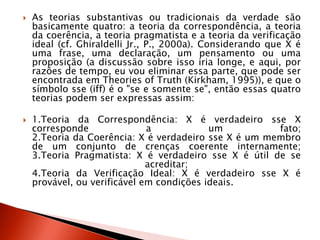  As teorias substantivas ou tradicionais da verdade são
basicamente quatro: a teoria da correspondência, a teoria
da coerência, a teoria pragmatista e a teoria da verificação
ideal (cf. Ghiraldelli Jr., P., 2000a). Considerando que X é
uma frase, uma declaração, um pensamento ou uma
proposição (a discussão sobre isso iria longe, e aqui, por
razões de tempo, eu vou eliminar essa parte, que pode ser
encontrada em Theories of Truth (Kirkham, 1995)), e que o
símbolo sse (iff) é o "se e somente se", então essas quatro
teorias podem ser expressas assim:
 1.Teoria da Correspondência: X é verdadeiro sse X
corresponde a um fato;
2.Teoria da Coerência: X é verdadeiro sse X é um membro
de um conjunto de crenças coerente internamente;
3.Teoria Pragmatista: X é verdadeiro sse X é útil de se
acreditar;
4.Teoria da Verificação Ideal: X é verdadeiro sse X é
provável, ou verificável em condições ideais.
 