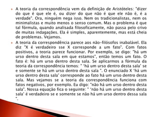  A teoria da correspondência vem da definição de Aristóteles: "dizer
do que é que ele é, ou dizer do que não é que ele não é, é a
verdade". Ora, ninguém nega isso. Nem os tradicionalistas, nem os
minimalistas e muito menos o senso comum. Mas o problema é que
tal fórmula, quando analisada filosoficamente, não passa pelo crivo
de muitas indagações. Ela é simples, aparentemente, mas está cheia
de problemas. Vejamos.
 A teoria da correspondência parece aos não-filósofos inabalável. Ela
diz "X é verdadeiro sse X corresponde a um fato". Com fatos
positivos, a teoria parece funcionar. Por exemplo, se digo: "há um
urso dentro desta sala em que estamos", então temos um fato. O
fato é: há um urso dentro desta sala. Se aplicarmos a fórmula da
teoria da correspondência temos: " „há um urso dentro desta sala‟ se
e somente se há um urso dentro desta sala ". O enunciado X „há um
urso dentro desta sala‟ corresponde ao fato há um urso dentro desta
sala. Mas vejamos se a teoria da correspondência funciona com
fatos negativos, por exemplo. Eu digo: "não há um urso dentro desta
sala". Nossa equação fica o seguinte: " „não há um urso dentro desta
sala‟ é verdadeiro se e somente se não há um urso dentro dessa sala
".
 