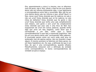 Ora, aparentemente a coisa é a mesma, mas se olharmos
mais de perto, não é. Pois, afinal, o fato há um urso dentro
desta sala me informa diretamente algo, o que legitimaria
a correspondência entre fato e enunciado. Mas não há um
urso dentro desta sala me informa o que, afinal? Qual é o
fato, nesse caso? Estou dizendo que há cadeiras na sala e
não um urso? Estou dizendo que só há cadeiras na sala
cheia de elefantes? Estou dizendo que há gente e não
urso? Estou dizendo que tenho uma sala completamente
sem móveis, sem gente e sem urso? Ou simplesmente
estou dizendo que esta sala é uma Arca de Noé mas
esqueceram do urso? Em outras palavras, quando tenho
algo que seria um fato negativo, como dizer que X
corresponde a um fato, como quer a teoria
correspondentista? A que fato a expressão lingüística "não
há um urso dentro desta sala" corresponde? Não sabemos.
O enunciado parece como um carro onde você pisa no
acelerador mas ele apenas patina, não nos levando a lugar
algum. O mesmo acontece se falarmos em fatos gerais, ou
em fatos hipotéticos etc. Ou seja, a definição do que é um
fato, do que é uma correspondência, quando olhados
filosoficamente, estouram com a definição da verdade
como correspondência. A teoria correspondentista da
verdade vai para o espaço.
 