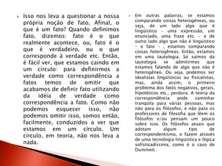  Isso nos leva a questionar a nossa
própria noção de fato. Afinal, o
que é um fato? Quando definimos
fato, dizemos: fato é o que
realmente acontece, ou, fato é o
que é verdadeiro, ou o que
corresponde à verdade etc. Então,
é fácil ver, que estamos caindo em
um círculo: para definirmos a
verdade como correspondência a
fatos temos de omitir que
acabamos de definir fato utilizando
da idéia de verdade como
correspondência a fato. Como não
podemos esquecer isso, não
podemos omitir isso, somos então,
facilmente, conduzidos a ver que
estamos em um círculo. Um
círculo, em teoria, não nos leva a
nada.
 Em outras palavras, se estamos
comparando coisas heterogêneas, ou
seja, de um lado algo que é
lingüístico – uma expressão, um
enunciado, uma frase etc. – e de
outro lado algo que não é lingüístico
– o fato – , estamos comparando
coisas heterogêneas. Então, estamos
em uma tautologia. Só saímos da
tautologia se admitirmos que
estamos falando de algo que não é
heterogêneo. Ou seja, podemos ser
idealistas lingüísticos ou fisicalistas,
mas, ainda assim, o primeiro
problema dos fatos negativos, gerais,
hipotéticos etc., perdura. A teoria da
correspondência pode caminhar
tranqüila para várias pessoas, mas
não para os filósofos, e não para os
professores de filosofia que lêem os
filósofos e/ou pensam um pouco
sobre isso. Os filósofos atuais que
adotam algum tipo de
correspondentismo, o fazem através
de uma tecnologia lingüística e lógica
sofisticadíssima, como é o caso de
Dummett.
 