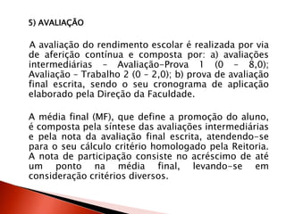 5) AVALIAÇÃO
A avaliação do rendimento escolar é realizada por via
de aferição contínua e composta por: a) avaliações
intermediárias – Avaliação-Prova 1 (0 – 8,0);
Avaliação – Trabalho 2 (0 – 2,0); b) prova de avaliação
final escrita, sendo o seu cronograma de aplicação
elaborado pela Direção da Faculdade.
A média final (MF), que define a promoção do aluno,
é composta pela síntese das avaliações intermediárias
e pela nota da avaliação final escrita, atendendo-se
para o seu cálculo critério homologado pela Reitoria.
A nota de participação consiste no acréscimo de até
um ponto na média final, levando-se em
consideração critérios diversos.
 