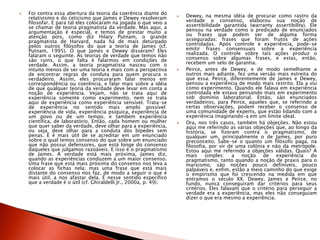  Foi contra essa abertura da teoria da coerência diante do
relativismo e do ceticismo que James e Dewey resolveram
filosofar. E para tal eles colocaram na jogada o que veio a
se chamar de teoria pragmatista da verdade. Mas aqui, a
argumentação é especial, e temos de prestar muito a
atenção pois, como diz Hilary Putnam, o grande
pragmatista de Harvard, nada há de mais deturpado
pelos outros filósofos do que a teoria de James (cf.
Putnam, 1995). O que James e Dewey disseram? Eles
falaram o seguinte. As teorias de verdade que temos não
são ruins, o que falta é falarmos em condições de
verdade. Assim, a teoria pragmatista nasceu com o
intuito menos de ser uma teoria e mais com a perspectiva
de encontrar regras de conduta para quem procura o
verdadeiro. Assim, eles procuraram falar menos em
correspondência ou coerência, e falar mais sobre a idéia
de que qualquer teoria da verdade deve levar em conta a
noção de experiência. Vejam, não se trata aqui de
experiência somente como experimento, nem se trata
aqui de experiência como experiência sensível. Trata-se
de experiência no sentido mais amplo possível:
experiência de vida, experiência psíquica, experiência de
um povo ou de um tempo, e também experiência
científica, de laboratório. Então, cada homem ou mulher
que quer saber da verdade, deve olhar para a experiência,
ou seja, deve olhar para a conduta dos bípedes sem
penas. E é mais útil de se acreditar em um enunciado
sobre o qual temos consenso do que sobre um enunciado
que não possui defensores, que está longe do consenso
daqueles que julgamos razoáveis. E isso é o pragmatismo
de James. A verdade está mais próxima, James diz,
quando as experiências conduzem a um maior consenso.
Uma frase que está mais próxima do consenso nos leva a
colocar as fichas nela; mas uma frase que está mais
distante do consenso nos faz, de modo a seguir o que é
mais útil, a nos afastar dela. É nesse sentido específico
que a verdade é o útil (cf. Ghiraldelli Jr., 2000a, p. 49).
 Dewey, na mesma idéia de procurar como rastro da
verdade o consenso, elaborou sua noção de
assertibilidade garantida (warranty assertibility). Ele
pensou na verdade como o predicado de enunciados
ou frases que podem ser de alguma forma
asseguradas; frases que foram frutos de ações
controladas. Após controle e experiência, pode-se
emitir frases consensuais sobre a experiência
realizada. O controle sobre tais ações produz o
consenso sobre algumas frases, e estas, então,
recebem um selo de garantia.
 Peirce, antes de Dewey, e de modo semelhante a
outros mais adiante, fez uma versão mais estreita do
que essa. Peirce, diferentemente de James e Dewey,
pensou a experiência de modo mais restrito. Ela a viu
como experimento. Quando ele falava em experiência
controlada ele estava pensando mais em experimento
sob domínio laboratorial. Então, são enunciados
verdadeiros, para Peirce, aqueles que, se referindo a
certas observações, podem receber o consenso de
uma comunidade de experts, que estão lidando com a
experiência imaginando-a em um limite ideal.
 Ora, nos três casos, também há objeções. Não estou
aqui me referindo as várias objeções que, ao longo da
história, se fizeram contra o pragmatismo, de
qualquer um, principalmente o de James, por puro
preconceito. Sabe-se o quanto um filósofo paga, na
filosofia, por vir de uma colônia e não da metrópole.
Estou aqui me referindo a objeções válidas. Quais? A
mais simples: a noção de experiência do
pragmatismo, tanto quando a noção de praxis para o
marxismo, são noções pouco definíveis, pouco
palpáveis e, enfim, estão a meio caminho do que exige
o empirismo que foi crescendo na medida em que
entramos o século XX. Dewey, James e Peirce, no
fundo, nunca conseguiram dar critérios para seus
critérios. Eles falavam que o critério para perseguir a
verdade era a experiência, mas eles não conseguiam
dizer o que era mesmo a experiência.
 