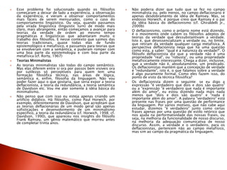  Esse problema foi solucionado quando os filósofos
começaram a deixar de lado a experiência, a observação
da experiência, e vieram a observar comportamentos
mais fáceis de serem mensurados, como o caso do
comportamento lingüístico. Ou seja, quando passamos
pela virada lingüística (linguistic turn) de modo mais
claro, mais abrangente, então começamos a avançar para
teorias da verdade de ordem ao mesmo tempo
pragmáticas e lingüísticas que adiantaram muito o
trabalho dos filósofos. E nesse contexto que saímos das
teorias tradicionais, quase todas elas de fundo
epistemológico e metafísico, e passamos para teorias que
se envolveram com a semântica, e puderam romper com
uma boa parte da epistemologia e com boa parte da
metafísica (cf. Rorty, 1967)
 Teorias Minimalistas
 As teorias minimalistas são todas do campo semântico.
Mas elas diferem entre si ora por passos bem visíveis ora
por sutilezas só perceptíveis para quem tem uma
formação filosófica técnica, nas áreas de lógica,
semântica e, enfim, filosofia da linguagem. Não vou
poder fazer aqui o que gostaria, que seria expor a teoria
deflacionista, a teoria da redundância, a teoria semântica
de Davidson etc. Vou me ater somente à idéia básica do
minimalismo.
 Não penso que com isso eu esteja apenas criando um
artifício didático. Há filósofos, como Paul Horwich, por
exemplo, diferentemente de Davidson, que acreditam que
as teorias deflacionárias de um modo geral são apenas
sofisticações e desenvolvimento de um minimalismo
específico, a teoria da redundância (cf. Horwich, 1998; cf.
Davidson, 1990), que apareceu nos insights do filósofo
Frank Ramsey, um gênio matemático que morreu antes
de completar trinta anos.
 Não poderia dizer que tudo que se fez no campo
minimalista ou, pelo menos, no campo deflacionário é
apenas desdobramento de idéia de Ramsey. Mas, se
endosso Horwich, é porque creio que Ramsey é o pai
da idéia básica do deflacionismo (cf. Ghiraldelli Jr.,
2000b)
 O deflacionismo, como o próprio nome está dizendo,
é o movimento onde cabem os filósofos adeptos de
teorias da verdade que dessubstantivam a verdade.
Isto é, que desessencializam a verdade ou, no limite,
que retiram da verdade qualquer carga metafísica. A
perspectiva deflacionista nega que há uma questão
como esta, a saber: "qual é a natureza da verdade?". O
filósofo deflacionista diz que a verdade não é uma
propriedade "real", ou "robusta", ou uma propriedade
metafisicamente interessante. Chega a dizer, inclusive,
que a verdade não é, absolutamente, um predicado.
Os deflacionistas mantém que a concepção de verdade
é "redundante", isto é, o que falamos sobre a verdade
é algo puramente formal. Como eles fazem isso, do
ponto de visto da técnica filosófica?
 Os deflacionista dizem o seguinte: se eu digo a
expressão "é verdadeiro que dois e dois são quatro"
ou a "expressão "é verdadeiro que nada é importante
além do amor", eu estou dizendo nada mais nada
menos que "dois e dois são quatro" e "nada é
importante além do amor". A palavra "verdadeiro" está
presente nas frases por uma questão de performance
da linguagem. Por vários motivos, que não cabe aqui
estudar, dizemos "é verdadeiro" junto como certas
frases apenas por uma questão de estilo retórico que
nos ajuda na performatividade das nossas frases, ou
seja, na melhoria da funcionalidade de nosso discurso,
na melhoria da adequação comunicativa de nosso
discurso. Assim, a verdade e o verdadeiro, para os
deflacionistas, pertencem não ao campo metafísico,
mas sim ao campo da pragmática da linguagem.
 
