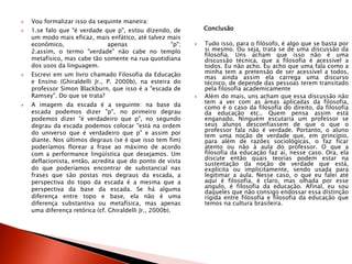  Vou formalizar isso da sequinte maneira:
 1.se falo que "é verdade que p", estou dizendo, de
um modo mais eficaz, mais enfático, até talvez mais
econômico, apenas "p";
2.assim, o termo "verdade" não cabe no templo
metafísico, mas cabe tão somente na rua quotidiana
dos usos da linguagem.
 Escrevi em um livro chamado Filosofia da Educação
e Ensino (Ghiraldelli Jr., P. 2000b), na esteira do
professor Simon Blackburn, que isso é a "escada de
Ramsey". Do que se trata?
 A imagem da escada é a seguinte: na base da
escada podemos dizer "p", no primeiro degrau
podemos dizer "é verdadeiro que p", no segundo
degrau da escada podemos colocar "está na ordem
do universo que é verdadeiro que p" e assim por
diante. Nos últimos degraus (se é que isso tem fim)
poderíamos florear a frase ao máximo de acordo
com a performance lingüística que desejamos. Um
deflacionista, então, acredita que do ponto de vista
do que poderíamos encontrar de substancial nas
frases que são postas nos degraus da escada, a
perspectiva do topo da escada é a mesma que a
perspectiva da base da escada. Se há alguma
diferença entre topo e base, ela não é uma
diferença substantiva ou metafísica, mas apenas
uma diferença retórica (cf. Ghiraldelli Jr., 2000b).
Conclusão
 Tudo isso, para o filósofo, é algo que se basta por
si mesmo. Ou seja, trata se de uma discussão da
filosofia. Uns acham que isso não é uma
discussão técnica, que a filosofia é acessível a
todos. Eu não acho. Eu acho que uma fala como a
minha tem a pretensão de ser acessível a todos,
mas ainda assim ela carrega uma discurso
técnico, de depende das pessoas terem transitado
pela filosofia academicamente
 Além do mais, uns acham que essa discussão não
tem a ver com as áreas aplicadas da filosofia,
como é o caso da filosofia do direito, da filosofia
da educação etc.. Quem pensa assim está
enganado. Ninguém escutaria um professor se
seus alunos desconfiassem de que o que o
professor fala não é verdade. Portanto, o aluno
tem uma noção de verdade que, em princípio,
para além de razões sociológicas, o faz ficar
atento ou não à aula do professor. O que a
filosofia da educação faz aí, nesse caso. Ora, ela
discute então quais teorias podem estar na
sustentação da noção de verdade que está,
explícita ou implicitamente, sendo usada para
legitimar a aula. Nesse caso, o que eu falei até
aqui é filosofia, é claro, mas olhada por esse
angulo, é filosofia da educação. Afinal, eu sou
daqueles que não consigo endossar essa distinção
rígida entre filosofia e filosofia da educação que
temos na cultura brasileira.
 