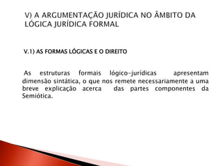 V.1) AS FORMAS LÓGICAS E O DIREITO
As estruturas formais lógico-jurídicas apresentam
dimensão sintática, o que nos remete necessariamente a uma
breve explicação acerca das partes componentes da
Semiótica.
 