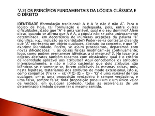 V.2) OS PRINCÍPIOS FUNDAMENTAIS DA LÓGICA CLÁSSICA E
O DIREITO
IDENTIDADE (formulação tradicional: A é A “e não é não A”. Para o
lógico de hoje, tal formulação é inadequada, pois, entre outras
dificuldades, dado que “A” é uma variável, qual é o seu domínio? Além
disso, quando se afirma que A é A, a cópula não se acha univocamente
determinada, em decorrência de inúmeras acepções da palavra “é”
(significa, v.g., inclusão ou identidade?) Poder-se-ia contestar dizendo
que “A” representa um objeto qualquer, abstrato ou concreto, e que “é”
exprime identidade. Porém, se assim procedemos, deparamos com
novas dificuldades: 1. as coisas físicas modificam-se continuamente;
logo, como podem permanecer idênticas a si mesmas? 2. No tocante a
objetos abstratos também tocamos com obstáculos: qual é o critério
de identidade aplicável aos atributos? Aqui concebemos os atributos
intencionalmente, e não é lícito sustentar que dois atributos são
idênticos se e somente se, forem aplicáveis às mesmas coisas, pois,
nesta hipótese, trataríamos dos atributos de modo extensional, isto é,
como conjuntos [∇x (x = x); (∇Q) (Q = Q) – “Q” é uma variável de tipo
qualquer; p↔p; uma proposição verdadeira é sempre verdadeira, e
uma falsa, sempre falsa; toda proposição possui um e um único valor
de verdade; em qualquer contexto, todas as ocorrências de um
determinado símbolo devem ter o mesmo sentido.
 