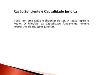 Razão Suficiente e Causalidade Jurídica
Tudo tem uma razão (suficiente) de ser. A razão repele o
vazio. O Princípio da Causalidade fundamenta número
expressivo de situações jurídicas.
 