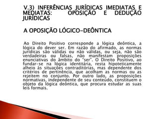 V.3) INFERÊNCIAS JURÍDICAS IMEDIATAS E
MEDIATAS: OPOSIÇÃO E DEDUÇÃO
JURÍDICAS
A OPOSIÇÃO LÓGICO-DEÔNTICA
Ao Direito Positivo corresponde a lógica deôntica, a
lógica do dever ser. Em razão do afirmado, as normas
jurídicas são válidas ou não válidas, ou seja, não são
verdadeiras ou falsas, não manifestam proposições
enunciativas do âmbito do “ser”. O Direito Positivo, ao
fundar-se na lógica identitária, resta hipoteticamente
alheio às situações contraditórias, mas dependente dos
critérios de pertinência, que acolham as normas ou as
rejeitem no conjunto. Por outro lado, as proposições
normativas, independente de seu conteúdo, constituem o
objeto da lógica deôntica, que procura estudar as suas
leis formais.
 