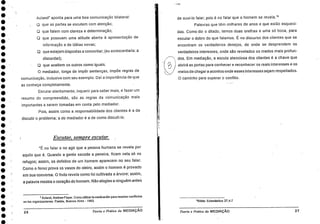 •
•
•
•
Acland' aponta para uma boa comunicação bilateral:
que as partes se escutem com atenção;
CI que falem com clareza e determinação;
que possuam uma atitude aberta â apresentação de
informação e de idéias novas;
que estejam dispostas a concordar; (eu acrescentaria: a
discordar);
que aceitem os outros como iguais.
mediador, longe de imp& sentenças, impõe regras de
comunicação, inclusive com seu exemplo. Dal a importância de que
as conheça completamente.
Escutar atentamente, inquerir para saber mais, e fazer um
resumo do compreendido, são as regras da comunicação mais
importantes a serem tomadas em conta pelo mediador.
Pois, assim como a responsabilidade dos clientes é a de
discutir o problema; a do mediador 6. a de como discuti-lo.
de ouvi-lo falar; pois é no falar que o homem se revela."
Palavras que têm milhares de anos e que estão esqueci-
das. Como. diz o ditado, temos duas orelhas e uma só boca, para
escutar o dobro do que falamos. É no discurso dos clientes que se
encontram os verdadeiros desejos, de onde se desprendem os
verdadeiros interesses, onde são revelados os medos mais profun-
dos. Em mediação, a escuta atenciosa dos clientes é a chave que
1
nol) abrirá as portas para conhecer e reconhecer os reais interesses e os
, meios de chegar a acordos onde esses interesses sejam respeitados.
O caminho para superar o conflito.
Escutar, sempre escutar.
"É no falar e no agir que a pessoa humana se revela por
aquilo que é. Quando a gente sacode a peneira, ficam nela só os
refugos; assim, os defeitos de um homem aparecem no seu falar.
Como o form prova os vasos do oleiro, assim o homem é provado
em sua conversa. 0 fruto revela como foi cultivada a árvore; assim,
a palavra mostra o coração do homem. Não elogies a ninguém ante
7 Acland, Andrew Floyer. Como utilizar la medicadón para resolver conflictos
en los organizaciones. Paid6s, Buenos Aires - 1993. 8 BIblia: Eclesiástico 27,47
26 Teoria e Preilica da MEDIAÇÃO Tearia'e Pratica da MEDIAÇÃO 27
 