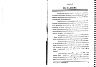 Capítulo 2.
DO CLIENTE
4••••••••*•••••.••••••••••••:••••••
Quando duas pessoas brigam, o crescimento ou escalada
da violência confunde de tal maneira a comunicação, que já ninguém
sabe com certeza, qual foi a verdadeira causa que deu início à briga.
Que interesses opostos a geraram.
Basta tomar como exemplo a discussão de um casal, onde
a simples reclamação por uma comida fria ou sem tempero, conver-
te-se rapidamente em uma longa briga onde todas as mágoas,
guardadas há tempo, surgem como de uma torneira plenamente
aberta, inundando a conversa e fazendo desaparecer as verdadeiras
razões da origem da discussão. E, o que é mais importante, encobrin-
do a real causa que motivou a agressão.
Além do mais, o que acontece quando um conflito é levado
justiça; todas gS necessárias fórmulas legais, incrementam tanto o
conflito inicial, que pouco ou nada dele, fica como era originariamente.
Quando duas pessoas lutam pelo direito a uma proprieda-
de, as razões objetivas que sustentam com clareza tal direito são as
que as levam a sentar, negociar e, finalmente, chegar a um acordo:
com que parte, ou com que uso da propriedade ficará cada uma
delas. Por que, então sentar-se ; e chegar a um acordo, não
possível?
Tenho apontado as pressões a que é submetido o ser
humano desde o nascimento e 'clue fazem com que o aparelho
psíquico se estruture em uma unidade fragmentada. Somos pessoas,
graças a este constituinte que nos dá a ilusão de ser um e ao mesmo
Teoria e Práticada MEDIAÇÃO 29
 