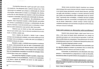 ••••••••••••••••••••••••••••••••••
As perguntas chaves são: o quê? e por quê?, sem o intuito
de'culpabilizar, mas desejando saber, conhecer sempre mais. Toda
intervenção do mediador que produza a verbalização de maiores
informações, destravando os medos e as limitações dos clientes,
produzirão um efeito liberador que ampliará a visão dos problemas
e aguçará a criatividade," represada pela cristalização do discurso.
Logicamente nós, mediadores, não pretendemos curar
ninguém, mas é importante ressaltar o efeito liberador que produz
nos clientes a possibilidade de alcançar o conhecimento de seus
próprios interesses, livres das pressões que os confundiam e impe-
diam de saber exatamente o que queriam obter nesse pleito.
Sabemos que um cliente ao falar está expressando um
discurso que contém outro. Que no discurso manifesto há um outro
oculto, ou latente, contido nele.
Com o objetivo de descobrir o latente é que o cliente
começa a ser escutado pelo mediador, com a outra orelha que é a de
investigar como um detetive, ou melhor dito como um mediador, o
verdadeiro discurso do cliente.
• Baseado no sigilo, o mediador procura ganhar a confiança
do cliente, demonstrando-lhe Clue- ele está ai precisamente para
ajudá-lo, e que toda abertura do discurso conduz a obter resultados
melhores. Na confusão do litígio, o único espaço onde o cliente pode
falar com tranqüilidade e desabafar é na sessão de mediação, frente
a frente (face a face) com o mediador.
Com perguntas dirigidas a ampliara questão, a depor toda
posição fechada a novas possibilidades, incentiva-se a criatividade
e se libera o cliente de pressões que pouco ou nada ajudam a
satisfazer seus interesses.
Muitas vezes escutamos alguém expressar sua vontade
para conseguirtal ou qual coisa (por exemplo, separar-se do cônjuge)
e ao mesmo tempo percebemos, através desse discurso, que toda
sua ação está orientada a conseguir o contrário (tentando acordos
que criarão uma dependência onde a separação nunca se concre-
tize)." Apontando essa contradição, o mediador derruba a posição
estruturada no discurso, provocando a emergência dos reais objeti-
vos do cliente. Desarmado, o cliente começa a deixar surgir seu
verdadeiro interesse e com isso facilita a solução do conflito interpes-
soal que o trouxe à mediação.
Luta entre pessoas ou discussões sobre problemas?
Quando duas pessoas brigam, sejam quais forem as ra-
zões, a real causa da dispute deixa rapidamente seu espaço ao
oponente que passa a ser o alvo de todas as agressões. A partir daí,
há um conflito direto com essa pessoa: "Essa pessoa quer me roubar,
essa pessoa quero que é meu", e finalmente essa pessoa passa a ser
a causa de quantas desgraças possam ocorrer.
tão arraigada a cultura adversarial nas sociedades, que
em algumas justiças se autuam os processos com os nomes dos
adversários, com um versus ou urn' contra no meio.
Comumente, se presenciamos uma discUssão entre duas
pessoas, e, interrompendo-as, perguntamos a razão da discussão,
escutaremos delas um grande número de acusações de uma para a
11 É habitual que os clientes expressem apaixonadamente um objetivo e na
pratica façam tudo para ilk, consegui-lo. No filme A Guerra dos Roses, ambos esposos
expressam seu desejo de separaçao, mas os dois fazem tudo para ficar juntos, até que
a morte os separa.
Teoria e Prática da MEDIAÇÃO 35
34
Teoria e Prática da MEDIAÇÃO
 