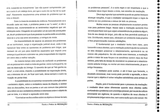 utra, culpando-se mutuamente: "por não querer compreender, por
ue o outro é um cabeça dura, por que o outro diz ou fez tal ou qual
oisa". Raramente escutaremos uma síntese do problema que as
wou a discutir.
Essa e" a base da escalada da violência. Personalizando-se a
iscussão cada vez mais, o problema passa a ser "o outro", e não o
roblema real, incrementando-se os sentimentos negativos que um
entirá pelo outro. Chegando-se a perceber um ao outro tão ameaçador
ue, de urn problema em que duas pessoas ou.partes estão envolvidas,
assa-se a uma luta entre adversários, a inimigos de morte.
Da impossibilidade de separar as pessoas dos problemas
ue as confrontam, surge a organização judicial atual, onde é tão
npossível falar entre os oponentes do problema sem brigar, que
,
recisam de um juiz para mantê-los separados que imporá uma
entença à qual devem submeter-se, pela incapacidade de negocia-
em entre eles a melhor solução.
Ao mesmo tempo esta cultura de confundir os problemas
.om as pessoas tem criado a meta de ganhar, como numa guerra, na
iase da destruição do inimigo. 0 conceito de que se "ele ganha eu
lerco", e vice-versa, impediu a possibilidade da negociação direta,
lois o interesse de um, de ficar com tudo, deixa sempre o outro na
itu ação de perda total.
A possibilidade de encaminhar novamente a atenção sobre
verdadeiro objeto, sobre a verdadeira causa da disputa, e centrar
iisso as discussões, leva as partes a um uso comum das palavras
)ara referir-se aos verdadeiros direitos e interesses sobre o objeto do
pal se trata, e a reduzir a agressão entre elas.
"Centralizaras discussões sobre os objetos e deixarde lado
16 Teoria e Prática da MEDIAÇÃO
os problemas pessoais", é a outra regra a ser respeitada e que o
mediador deve impor desde o início, nas sessões de mediação.
Devo aquí apontar que somente quando as partes desejam
alcançar soluções, é que o mediador conseguira impor a regra de
centrar-se nos problemas e deixar de lado as pessoas.
Muitas vezes as pessoas simplesmente inventam proble-
mas para poderem brigar. Nesse caso a mediação somente lhes
servirá para fazer com que vejam a inexistência de problema algum,
fora de seu desejo de brigar, pois não se lhes permitirá continuar a
luta. Os tribunais, nesse caso, oferecem um ambiente mais propício
e lhes proporcionarão maiores satisfações.
É fundamental que o mediador tenha bem . claro, para
transmitir a seus clientes, que a mediação poderá ajudá-los somente
se eles desejam preservar o relacionamento, aprimorá-lo ou ao
menos não prejudicá-lo. Se não existe esse interesse, a mediação
perde a maior de suas forças e os convénios correm risco de ficar
detidos, pela falta do desejo de reconstruir ou preservar o relaciona-
mento anterior à briga, ou recriar um novo relacionamento, já que o
antigo fracassou.
0 mediador pode aceitar, e até é bom que fomente, o
desabafo emocional, mas nunca pode permitir a agressão, e deve
marcar que o objetivo é achar soluções satisfatórias para ambas as
partes.
Repito, pois é fundamental para o processo da mediação:
o mediador deve saber diferenciar quando seus clientes estão
confundindo o problema com uma briga pessoal, porcausa da cultura
adversarial em vigência; de quando o objetivo de seus clientes
simplesmente brigar entre eles, sem outra razão que a de vencer. No
Teoria e Práticada MEDIAÇÃO 37
•
•
e
•
e
o
e
•
e
 