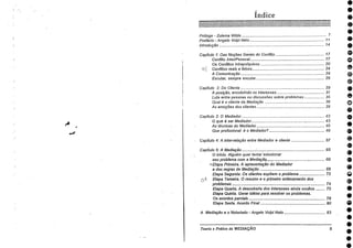 •000001®600•0000••
Índice
Prólogo - Zulema Wilde 7
Prefácio - Angelo Volpi Neto 11
Introdução 14
Capitulo 1: Das Noções Gerais do Conflito 17
Conflito Inter/Pessoal 17
Os Conflitos Intrapsiquicos 20
fr"? . Conflitos reefs e falsos 24
A Comunicação 24
Escutar, sempre escutar 26
Capítulo 2: Do Cliente 29
A posição, encobrindo os interesses 31
Luta entre pessoas ou discussões sobre problemas 35
Qual é o cliente da Mediação 38
As emoções dos clientes 39
Capítulo 3: 0 Mediador 43
0 que é ser Mediador 43
As técnicas do Mediador 45
Que profissional é o Mediador? 49
Capitulo 4: A inter-relação entre Mediador e cliente 57
Capítulo 5: A Mediação 65
O inicio. Alguém quer tentar solucionar
seu problema corn a Mediação 66
A, Etapa Primeira. A -apresentação do Mediador
a das regras de Mediação 68
Etapa Segunda. Os clientes expõem o problema 72
(1--) - Etapa Terceira. 0 resumo e o primeiro ordenamento dos
problemas 74
Etapa Quarta. A descoberta dos interesses ainda ocultos 75
Etapa Quinta. Gerar idéias para resolver os problemas.
Os acordos parciais 78
Etapa Sexta. Acordo Final 80
A Mediação e o •Notariado - Angelo Volpi Neto 83
Teoria e Prática da MEDIAÇÃO 5
4?
e
e
e
e
•
•
•
e
 