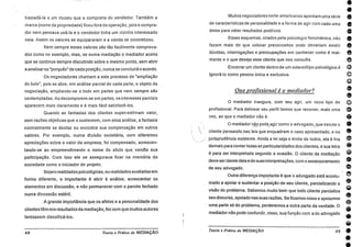 •e
e
•e
e
e
a
o
e
e
o
o
•
eg)
o
e
e
trasladá-la a um museu que a compraria do vendedor. Também a
marca (nome da propriedade) ficou fora da operação, pois o compra-
dor nem pensava usá-la e o vendedor tinha um vizinho interessado
nela. Assim os valores se equipararam e a venda se concretizou.
Nem sempre esses valores são tão facilmente comprova-
dos como no exemplo, mas, se numa mediação o mediador aceita
que se continue sempre discutindo sobre o mesmo ponto, sem abrir
a analisaros "porquês" de cada posição, nunca se concluirá o acordo.
Os negociadores chamam a este processo de "ampliação
do bolo", pois se abre, em análise parcial de cada parte, o objeto da
negociação, ampliando-se o todo em partes que nem sempre são
contempladas. Ao decomporem-se em partes, os interesses parciais
aparecem mais claramente e é mais fácil satisfazê-los.
Quando as fantasias dos clientes super-estimam valor,
sem razões objetivas que o sustentem, com essa análise, a fantasia
normalmente se desfaz ou encontra sua compensação em outros
valores. Por exemplo, numa divisão societária, com diferentes
apreciações sobre o valor da empresa, foi compensado, acrescen-
tando-se ao empreendimento o nome do sócio que vendia sua
participação. Com isso ele se assegurava ficar na memória da
sociedade como o iniciador do projeto.
Sejam realidades psicológicas, ou realidades avaliadas em
forma diferente, o importante é abrir à análise, acrescentar os
elementos em discussão, e não permanecer com o pacote fechado
numa discussão estéril.
A grande importância que os afetos e a personalidade dos
clientes têm nos resultados da mediação, fez com que muitos autores
tentassem classificá-los.
48 Teoria e Práticada MEDIAÇÃO
Muitos negociadores norte-americanos apontam uma série
de características de personalidade e a forma de agir com cada uma
delas para obter resultados positivos.
Esses esquemas, criados pela psicologia fenoménica, não
fazem mais do que colocar preconceitos onde deveriam existir
dúvidas, interrogações e preocupações em conhecer como é real-
mente e o que deseja esse cliente que nos consulta.
Encerrar um cliente dentro de um estereótipo psicológico
ignorá-lo como pessoa única e exclusiva.
One profissional é o mediador?
0 mediador inaugura, com seu agir, um novo tipo de
profissional. Para delinear seu perfil temos que recorrer, mais uma
vez, ao que o mediador não é.
O mediador não pode agir como o advogado, que escuta o
cliente pensando pas leis que enquadram o caso apresentado, e na
jurisprudência existente. Ainda a lei seja o limite de todos, ela é fria
demais para conter todas as particularidades dos clientes; e sua letra
é para ser interpretada segundo a ocasião. 0 cliente da mediação
deve ser ciente dela e de suas interpretações, com o.assessoramento
de seu advogado.
Outra diferença importante é que o advogado está acostu-
mado a apoiar e sustentar a posição de seu cliente, parcializando a
visão do problema. Sabemos muito bem que todo cliente parcializa
seu discurso, apoiado nas suas razões. Se ficamos nisso e apoiamos
uma parte só do problema, perderemos a outra parte da verdade. 0
mediador não pode confundir, nisso, sua função com a do advogado
Teoria e Práticada MEDIAÇÃO
•
49 •
•
 