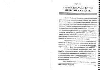 e
e
e
e
e
e
o
G
o
e
e
o
e
e
e
e
o
e
e
e
o
e
Capítulo 4.
A INTER-RELAÇÃO ENTRE
MEDIADOR E CLIENTE.
JA temos abordado as técnicas que devem ser usadas para
guiar os clientes a reconhecerem seus interesses e a . poderem
discutir, para chegarem a possíveis acordos onde esses interesses
sejam respeitados. Mas há uma especial informação que recebemos
dos clientes e que não procede diretamente de seus discursos, nem
de seus gestos ou contradições e, ao mesmo tempo, está contida em
tudo isso. Normalmente chamamos de "intuição" ou de "experiência
profissional" essa. idéia ou apreciação spbre p_cliente, que nos
aparece como uma ocorrência, e que, bem usada, nos serve muito
no progresso ou avanço da mediação. Até, às vezes, é salvadora, nos
momentos de estancamento do processo de mediação.
É importante que nos aproximemos a uma explicação mais
cientifica dessa "intuição", para que possamos usá-la com mais
seletividade e critério. Para isso os conceitos transferência e
contratransferência são os que melhor explicam este mecanisaa. .
Em psicanálise, chama-se transfefaizasz¡et.cisrlaaa.
sias idéias que ocorrem no paciente, durante o trabalho terapêutico,
a respeito da fipura do terapeuta Ele passa a ser investido com os
atributos de um olajeldniejjor e anterior do paciente, com quem teve
um modo relacional, real ou imaginário, que o paciente, inconsciente-
mente, quer repetir.
Essa transferência tem como 'aspecto positivo a possibili-
Teoria e Prática da MEDIAÇÃO
57
8
 
