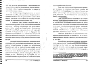 I••••••••••••••••••••••••••••••••••
dade de se apresentar para ser analisada e deixar o paciente livre
dessa repetição compulsiva. Mas ao perder-se, com sua aparição, a
dimensão de trabalho terapêutico, transforma-se em negativa ao
opor resistência a esse trabalho.
Em clientes enfraquecidos psiquicamente, por estarem
atravessando um conflito, podem apresentar-se situações transferen-
ciais sobre o mediador. Estas situações se delatam quando o cliente
expressa, com atitudes ou comentários, uma imagem do mediador,
alheia ao seu comportamento e personalidade reais.
É fundamental Clue o mediador, na primeira etapa, -se
•
apresente, assegurando aos clientes confiabilidade e neutralidade,
assim como o suficiente profissionalismo para que os clientes
possam trabalhar certos de sua eficácia. Quando o cliente expressa
ao mediador sua satisfação exageradamente, porsentir-se protegido
ou cuidado por ele, com respeito ao outro em litígio, pode estar
significando uma transferência que o mediador deve saber neutrali-
zar através de frases de apoio a que se sinta compreendido e frases
de limite, ao reiterar-lhes que as diias partes serão assistidas por ele,
por igual.
Os clientes intentarão, acostumados ao modelo de litígio,
onde cada um deve convencera um terceiro que decide (juiz), de sua
verdade, "comprar/conquistar" ao mediador par a . que o favoreça. ,::-
Esta atitude tanto pode ser através do intento de sedução como de ::-.-
comovê-lo, mostrando-se vítima, coitada, que precisa de socorro.
Outras vezes tomam atitudes mais agressivas através de ameaças -
de abandonar a mediação, tentando ferir o orgulho profissional do
mediador, ou com a direta ameaça de desprestigiá-lo, corn uma
alusão aos comentários negativos que de seu trabalho seriam feitos,
58 Teoria e Práticada MEDIAÇÃO
caso o mediador não os "favoreça" .
Todas estas atitudes, muito alheias da situação de media-
ção e do papel de neutralidade do profissional mediador, são
expressões de uma transferência, em que se procura fazer com que
ele atue como uma figura forte, paternal ou maternalmente, prote-
gendo, amparando, e ate reivindicativamente, fazendo "justiça"
maneira do héroi salvador.
Outra maneira de possível transferencia se manifesta
através de atitudes de desconfiança e de ceticismo. O mediadordeve
ter especial cuidado com essas expressões e neutralizá-las, porque
elas podem conter reais dúvidas com respeito ao profissional, assim
como desejos inconscientes do cliente de procurar "apanhar/ser
castigado" e chegar a acordos onde seja danificado, para continuar
mantendo compulsivamente a sua idéia de que todos querem
prejudicá-lo, imaginando-se sempre vitimado.
Todas essas atitudes devem ser neutralizadas através da
necessária repetição das regras da mediação: que são os clientes
que devem descobrir, defender e harmonizarseus interesses corn os
da outra parte.
mediadordeve ser um terceiro neutral que, fundamental-_ .
mente estejá tercerizando 12, introduzindo continuamente, o modo de
interrelação que deve existir, entre seus cliente, de respeito, _de
expressão e de escuta, e de harmonização dos interesses de ambos,
por isso que aigumas vezes .o mediador intervém, reforçando a
12 Quando falamos de tercerizar, é assumindo que o modo de inter-relaciona-
mento de duas pessoas é tercerizado pela relação em si. 0 matrimônio é a tercerizaclo
de um casal. Os modos em que dois comerciantes tern levado seu relacionamento
comercial os terceriza. 0 mediador com seu agir introduzentieziEftenentes uma nova
tercenzarao, a de respeito e mútua compreensão.
Teoria e Prática da MEDIAÇÃO 59
 