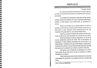 PRÓLOGO
ZULEMA WILDE
No quisiera que este libro emprendiera au primer viaje por
el mundo, sin conteneren su comienzo una expresión de aliento para
sus autores.
Los conflictos son inevitables en esta vida y admitir que los
métodos usuales de resolución han sido en general inadecuados,
costosos y hasta algunas veces destructivos -, ya representa un
avance.
Pensar en el Conflict° con un espíritu distinto, sin poner la
decisión en manos de °tit, tomando el podersobre la propia vida, es
decir sobre su curso, utilizando nuestra capacidad para eito. Ser
"arquitecto del propio destino", como decla Amado Nervo.
Asimismo, es ejercer el derecho de reconocerse diferentes,
lo que constituye otro valor importante en el mundo que nos rodea.
El fruto del esfurzo comienza a degustarse, no s6lo por la
enorme satisfacción personal de haber sido la sembradora de
inquietudes en estos espíritus perrneables que son el autor y sus
colaboradores, -semillas que han germinado rápida y robustamente,
prueba de eito, este libro-, sino por el ímpetu dado al estudio y difusián
del proceso de la mediación que se hace a través de esta obra.
Ella ayuda a que la mediación se constituya en un instru-
mento eficaz de paz para todos los que la comiencen a utilizar,
alentados por su lectura.
Buenosería que posteriormente los lectores la incorporaran
como bagaje de experiencia, para aplicaria ante otro contratiempo
futuro.
•
•
•
•
Teoria e Prática da MEDIAÇÃO 7
 