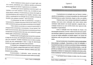 000000000ir00000000eDO1000•
- Muitos mediadores tentam assumir um papel rígido com
seus clientes, pretendendo que a distância operativa profissional
possa protegê-los de interferir negativamente na mediação.
Considero que a pouca experiência inicial deve guiar um
mediador a ser muito cauteloso e formal, mas, na medida em que
possa adquirir confiança, é fundamental que extraia informação da
contratransferência para enriquecer seu trabalho, fazendo-o mais
criativo e aprofundar-se na condução de seus clientes na busca de
soluções mais realistas e portanto, mais duradouras.
0 conhecimento de todos os pensamentos e emoções é
fundamentaI.Se o mediador não possui a técnica para utilizá-los, deve
então neutralizá-los para que não incidam em demasia no seu trabalho.
Todos estamos envolvidos em tramas de preconceitos e
prejulgamentos conscientes e inconscientes. Os que operam, limi-
tando-nos enormemente, são os esquemas inconscientes que fomos
incorporando ao longo de nossa vida e que, sem conhecê-los, guiam
nossas ações, pensamentos e sentimentos.
É habitual entre os advogados dizer-se que tal ou qual juiz,
a cargo de uma causa, tem inclinações favoráveis ou contrárias ao
caso que conduzem. Também escutamos isso de todos os profis-
sionais que têm predisposição a atuar e reagir de determinada
maneira, em alguns casos, de forma muito previsível.
O mediadortem a obrigação de conhecer suas tendências
melhor do que ninguém, porque deve guiar aos outros a liberarem-
se de preconceitos e a encontrarem caminhos criativos para solu-
cionarem seus conflitos.
Compreendidos e aplicados, esses conceitos dão
estruturalmente ao mediadoros meios para cumprirmelhorsua missão.
64
Teoria e Prática da MEDIAÇÃO
Capítulo 5.
A MEDIAÇÃO
•-• •
0 procedimento da mediação deve ser flexível, contem-
plando as necessidades e os tempos necessários dos clientes para
interrelacionar-se e poder, finalmente, chegar ou não a um acordo._
Podemos saber como começar (semelhante A partida de
xadrez), mas nunca como continuará, nem muito menos como
culminará. Cada cliente é um mundo especial e, segundo isso, o
mediador tomará tal ou qual caminho dentro das regras de não-.,
impósição e imparcialidade.
Como a mediação deve ficar liberada de rituais e de
demarcações excessivas, somente indicar-se-ão estruturas (unida-
des de tempo e objetivo) ou passos possíveis. Com plena conciência
de que em muitas mediações se pularão etapas e em outras nos
deteremos, e ate, em muitos casos, voltaremos a etapas já ultrapas-
sadas.
Sem serfundamental, é importante o meio ou local onde se
desenvolverá a_medipção.. Dependendo do tipo de mediação, o
importante é que seja num ambiente confortável. Muitos mediadores
Impõem a mesa redonda sem lugares predeterminados, o que até
permite ao mediador ver se as partes se sentam próximas ou muito
separadas; se deixam um espaço para o mediador entre elas ou n5o.
Outros mediadores1 3 preferem poltronas e cadeiras espalhadas pela
1994.
13 Lulz Fernando Gevaerd, Mediaçào de Conflitos. Cima, Rio de Janeiro,
Teoria e Prática da MEDIAÇÃO 65
 