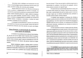 0004060••
6000000000000000001.0•011)0•
Nos países onde a mediação vem funcionando há muito
tempo, uma porcentagem superiora setenta porcento dos casos, que
antes, recorriam à justiça, são resolvidos pela mediação.
Nesses países já se incluem nas cláusulas contratuais de
muitos convênios, a obrigatoriedade de recorrer à mediação, em
caso de não cumprimento ou problemas no cumprimento do contrato.
Assim, muitas empresas preservam o sigilo, cuidam do relaciona-
mento com outras empresas, poupando tempo e. dinheiro. Além
disso, a inclusão da obrigatoriedade da mediação nos contratos de
trabalho fornece, à empresa e funcionário, a certeza de serem
escutados e atendidos nos seus problemas.
A mediação é um procedimento e, como tal, se constitui de
uma seqüência de atos em uma certa direção. Embora não seja um
procedimento inflexível, ela se faz cobrindo, em geral, seis etapas.
•
Etapa Primeira. A apresentação do mediador
e das regras da mediação.
0 mediador é um profissional que cobra por hora trabalha.-
. da, isso faz com que as regras sejam impostas antes de qualquer
outra coisa para que os clientes, cientes de seu funcionamento, não
percam tempo tentando repetir modos já conhecidos por eles das
técnicas adversariais. Em resumo não percam tempo em brigas
estéreis.
Muitos .mediadores exigem a entrega prévia à primeira
entrevista, de um relatório contendo os fatos maisimporiantes_do
problema em discussão Pessoalmente acho muito importante que
o primeiro contato com o problema seja escutado diretamente da
68
Teoria e Prática da MEDIAÇÃO
boca dos clientes 16. É por isso que aponto a primeira etapa como a
apresentação do mediador e das técnicas da mediação, embora
outros autores a nomeiem em segundo- lugar.
É fundamental que a apresentação seja breve e clara, pois
os clientes estão ansiosos por começar a falar de seus problemas.
Mas, repito, a apresentação não pode ser adiada, pois é o momento
de expor regras que os clientes normalmente não conhecem e
deverão conhecer desde o primeiro instante.
0 mediador deve agradecer -A presença dos clientes e
ressaltar o positivo de terem escolhido esse meio pacífico para tratar
seus problemas. Um breve resumo dos_antececlentes pessoais do. _ _
mediador pode ser útil se os clientes, nos telefonemas que fizeram
para marcar entrevista, manifestaram seu interesse na pessoa do
mediador alguma dúvida.
É muito importante conhecer.a origem exata dos. plientes,
oprieio pelo qual entraram em contato.conosco,_e ate as palavras que
usaram para pedir uma entrevista. Por isso deve-se treinar a secre-
tária para que registre as perguntas e saiba o que responder em cada
caso. Uma boa introdução telefônica poupa tempo e malentendidos.
Muitos mediadores assumem pessoalmente a marcação da primeira
entrevista para estarem certos da informação a ser ministrada. Isso
tem o inconveniente de parcializar o primeiro contato com uma só
parte, epode ser entendida pela outra parte como sendo o mediador
um profissional do oponente. Difei:ente é o caso de um procura para
16 A necessidade de estar bem Informado antes da primeira sessão de
mediação, passa a ser necesárla quando o problema a discutir tem muitos antecedentes,
comci nos problemas entre paises. (Caso Rio de la Plata, ou Israel-Palses Árabes)
Também quando o problema é tão técnico que contém muitos estudos e informes de
peritos.
Teoria e Prática da MEDIAÇÃO 69
 
