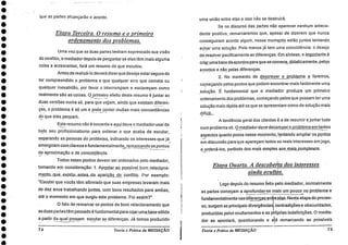 que as partes alcançarão o acordo.
Etapa Terceira. 0 resumo e o primeiro
ordenamento dos problemas.
Uma vez que as duas partes tenham expressado sua visão
do conflito, o mediador depois de perguntar se elas têm mais alguma
coisa a acrescentar, fará um resumo do que escutou.
Antes de realizá-lo deverá dizerque deseja estarseguro de
ter compreendido o problema e que qualquer erro que cometa ou
qualquer inexatidão, por favor o interrompam e esclareçam como
realmente são as coisas. 0 primeiro efeito deste resumo é juntar as
duas versões numa só, para que vejam, ainda que existam diferen-
ças, o problema é só um e pode conter muitas mais concordâncias
do que eles pensam.
Este resumo não é inocente e aqui deve o mediadorusarde
todo seu profissionalismo para. ordenar o que acaba de escutar,
separando as pessoas do problema, indicando os interesses que já
emergiram com clareza e fundamentalmente rem arcando os pontos
de aproximação e.de concordância.
Todos esses pontos devem ser ordenados pelo mediador,
tomando em consideração: 1. Apontá r. possível. bom. reláciona-
mento_que_. existi_u_antes da _aparição do_ conflito. Por exemplo:
"Escutei que vocês têm afirmado que suas empresas levaram mais
de dez anos trabalhando juntas, com bons resultados para ambas,
até o momento em que surgiu este problema. Foi assim?'
O fato de remarcar os pontos de bom relacionamento que
as duas partes tarn passado é fundamental para criaruma_base sólida _
a partir da qual possam escutar as diferenças. Já temos produzido
74 Teoria e Prática da MEDIAÇÃO
uma união entre elas e isso .não se destruirá.
Se no discurso das partes não aparecer nenhum antece-
dente positivo, remarcaremos que, apesar de dizerem que nunca
conseguiram acordo algum, nesse momento estão juntos tentando_
achar uma solução. Pelo menos já tem uma coincidência: o desejo_
de resolver pacificamente as diferenças. Em síntese, o imp_ortante.
criar uma base de-acordos pára que se comece, didaticamente, pelos
acordos e n o pelas diferenças.. . .
2. No momento de descreyer o problema _c_:1 faremos,
começando pelos pontos que podem encontrar mais facilmente uma
_solução. É fundamental que o mediador produza um primeiro
ordenamento dos problemas, começando pelos que possam ter uma
solução mais rápida até os que se apresentam como de solução mais
d i fíciL_
A tendência geral dos clientes é a de resumir e juntar tudo
num problema só. On .nediador deve decornpor o problema em tantos
aspectos quanto possa nesse momento, tentando ampliar os pontos
em discussão para que apareçam todos os reais interesses em jogo,
e ordená-los, partindo dos mais simples. aos mais complexos.
Etapa Quarta. A descoberita dos interesses
ainda ocultin.
Logo depois do resumo feito pelo mediador, normalmente
as partes começam a aprofundar-se mais urn pouco no problema e
fundamentalmente nas difere_nças en e_elas. Nesta etapa do proces-
so, surgem as principais divergências contradições e obscuridades,
produzidas pelos ocultamentos e as próprias indefinições. 0 media-
dor as apontará, questionando e aé remarcando as possíveis
Teoria e Prática da MEDIAÇÃO 75
 