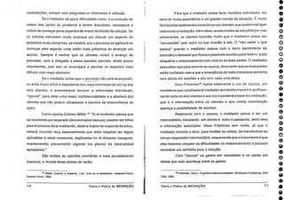 1D0006000000000000041000000000006060•
contradições, sempre com perguntas ou chamadas à reflexão.
Se o mediador vê que a dificuldade maior, é a confusão de
ordem das partes do problema a serem discutidas, reinstalará a
ordem de começar pelos aspectos de maior facilidade de solução. Se
os clientes estiverem muito ansiosos por discutir um aspecto do
problema muito complex°, se insistirá que o processo se agilizará se
começar pelo aspecto onde estão mais próximos de alcançar um
acordo. Sempre é melhor que os clientes vivam o avanço do
processo, com a chegada a esses. acordos parciais, ainda pouco
importantes, pois isso os encorajará a abordar os aspectos mais
difíceis com mais otimismo.
Se o mediador achar que o processo não está avançando,
ou acha muito dificil a descoberta dos reais interesses de um OU . dos
dois clientes, é aconselhável recorrer a entrevistas individuais,
"caucus", para obter uma maior confidencialidade e a abertura os
clientes que não podem ultrapassar a barreira da desconfiança ao
outro.
Como aponta Zulema Wilde 19: "Si el mediador piensa que
las reuniones por separado (denominadas caucus), pueden ser úfiles
para el proceso de la rnediación, dada la índole tan especial de éstas,
deberá recordar muy especialmente que debe respetar Ias regias
aplicables a estas reuniones, explicadas en el discurso inaugural,
manteniendo plenamente vigente los planos de neutralidad
apropiados."
São muitas as opiniões contrárias a esse procedimento
(caucus), e muitas delas cheias de razão.
1° Wilde, Zulema e Gaibrois, Luis. Que es la Mediación. Abeledo-Perrot,
Buenos Aires, 1994.
76 Teoria ePrática da MEDIAÇÃO
Para que o mediador possa fazer reuniões individuais, ele
deve ter muita experiência e um grande manejo da situação. É muito
fácil acordarsentimentos paranóicos nos clientes, que podem estragar
totalmente a mediação. Além disso, acostumados às soluções por vies
adversariais, os clientes temerão muito que o mediador possa ser
"convencido" pelo outro na sua reunião a sós. O "não saber o que
passou" quando o mediador esteve com o outro (sentimento de
exclusão) e fantasiarque fizeram possíveis acordos para lesá-lo, pode
atrapalhar o relacionamento com uma ou as duas partes. 0 mediador
deve saberque para recorrerao caucus, deve sentirque as duas partes
estão confiando nele e que a emergência de reais interesses somente
será obtida em sessões a sós com cada uma delas.
Gary Friedman20 rejeita totalmente o uso de caucus, por
considerarque o profissional mediadorse transformaria em profissio-
nal de cada um dos clientes a sua vez e perderia a base da mediação,
que é a interrelação entre os clientes e que nessa interrelação
apareça a possibilidade de acordos.
Realmente com o caucus, o mediador passa a ser um
intermediário, escutando um cliente e outro e passando, entre eles
a informação autorizada. Nisso Friedman tem razão, já que o
mediador correria o risco, para facilitar as coisas, de transformar-se
ern um negociadorintermediário, esquecendo que o importante é que
eles mesmos vençam as dificuldades no relacionamento e possam
encontrar um caminho para a solução.
Com "caucus" se ganha em celeridade e se perde em
deixar que tudo aconteça entre as partes.
2a Friedman, Gary J. A guide to divorce mediation. Workman Publishing, New
York, 1993.
Teoria e Prática da MEDIAÇÃO 77
 