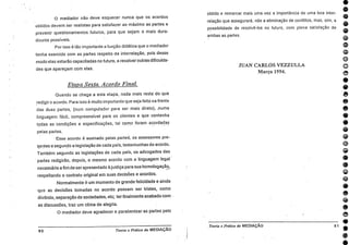 obtido e remarcar mais uma vez a importância de uma boa inter-
relação que assegurará, não a eliminação de conflitos, mas, sim, a
possibilidade de resolvê-los no futuro, com plena satisfação de
ambas as partes.
JUAN CARLOS VEZZULLA
Março 1994.
EDGC0•*06440•0000@®000.•
e
e
e
e
. Teoria e Práfica da MEDIAÇÃO
O mediador não deve esquecer nunca que os acordos
obtidos devem ser realistas para satisfazer ao máximo as partes e
prevenir questionamentos futuros, para que sejam o mais dura-
douros possíveis.
Por isso é tão importante a função didática que o mediador
tenha exercido com as partes respeito da interrelação, pois desse
modo elas estarão capacitadas no futuro, a resolver outras dificulda-
des que apareçam com elas.
Etapa Sexta. Acordo Final.
Quando se chega a esta etapa, nada mais resta do qiie
redigir o acordo. Para isso 6 muito importante que seja feito na frente
das duas partes, (num computador para ser mais direto), .numa
linguagem fácil, compreensível para os clientes e que contenha
todas as condições e especificações, tal cot-no foram acordadas_
pelas partes.
Esse acordo 6. assinado pelas parted, os assessores pre-
sentes e segundo a legislação de cada país, testemunhas do acordo.
Também segundo as legislações de cada pals, os advogados das
partes redigirão, depois, o mesmo acordo com a linguagem legal •
necessária a fim de ser apresentado à justiça para sua homologação,
respeitando o contrato original em suas decisões e acordos.
Normalmente 6 um momento de grande felicidade e ainda
que as decisões tomadas no acordo possam ser tristes, como
divórcio, separação de sociedades, etc; ter finalmente acabado com
as discussões, traz um clima de alegria.
0 mediador deve agradecer e parabenizaras partes pelo
SO Teoria e Prática da MEDIAÇÃO
 