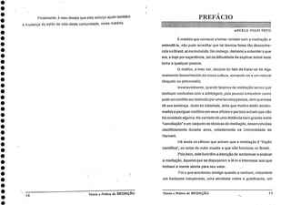 •
•
• Finalmente, é meu desejo que este esforço ajude também
11/ mudança do estilo de vida desta comunidade, nesta matéria.
PREFÁCIO
ANGELO VOLPI NETO
•
À medida que comecei a tomar contato com a mediação e
entendê-la, não pude acreditar que tal técnica fosse tão desconhe-
cida no Brasil, aí me incluindo. No começo, demorei a entender o que
era, e hoje por experiência, sei da dificuldade de explicar sobre esse
tema a qualquer pessoa.
0 motivo, a meu ver, decorre do fato de tratar-se de algo
realmente desconhecido da nossa cultura, somando - se a um natural
bloqueio ou preconceito.
Invariavelmente, quando falamos de mediação temos que
desfazer confusões com a arbitragem, pois poucos entendem como
Harvard.
•
Há ainda os céticos que acham que a mediação é "ficção
•
científica, ou coisa do outro mundo e que não funciona no Brasil.
•
411 Pois bem, este livro têm a intenção de esclarecer e ensinar
a mediação, Aqueles que se dispuserem a lê-lo e interessar aos que
tenham a mente aberta para seu valor.
Foi o que aconteceu comigo quando .a conheci, vislumbrei
um horizonte inexplorado, uma atividade nobre e gratificante, um
•
•
10. Teoria e Práticada MEDIAÇÃO Teoria e Prática da MEDIAÇÃO 11
pode um conflito ser resolvido por uma terceira pessoa, sem que essa
• dê sua sentença. Junto ao notariado, sinto que muitos estão acostu-
mados a paziguar conflitos em seus ofícios e por isso acham que não
•
há novidade alguma. Na verdade há uma distância bem grande entre
•
"conciliação" e um conjunto de técnicas de mediação, desenvolvidas
•
cientificamente durante anos, notadamente na Universidade de
•
 