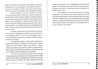 poderoso instrumento de paz social. Uma resposta à crescente
. agressividade em nossa sociedade, aos métodos tradicionais e
carcomidos de solução de conflitos; uma saída honrosa para os
notários; uma luz para os advogados, e a única solução para a justiça.
Quanto à justiça, por mais que a agilizemos, por mais
esforço que possamos fazer, aumentando o número de magistrados,
informatizando-a, jamais daremos resposta aos anseios cia popula-
ção, enquanto tivermos que resolver todos nossos conflitos de forma
judicial. Para os advogados que, perante a opinião pública levam
parte da culpa da morosidade da justiça, quando eles mesmos são os
mais prejudicados, na mediação encontra-se a possibilidade imedia-
ta de, em muitos casos, oferecer uma resposta rápida aos problemas
de seus clientes.
Ao notário, notadamente em nosso país que vem sofrendo
continuamente um desprestígio profissional, uma diminuição de seu
rol de atividades, pode ser o início da curva ascendente, justo no
momento importante em que tem sua atividade, finalmente, regula-
mentada por lei federal.
As experiências vividas em vários países comprovam a
eficiência dessa técnica. A mediação é tão antiga quanto o próprio
conflito. Na cultura oriental é desde muitos séculos o método
preferido para resolver controvérsias. O Japão é um dos países que
possui o menor número de juízes por habitante, e a China possui mais
de um milhão de pessoas treinadas como mediadores.
Nos E.U.A., nos idos dos anos setenta, como um esforço
Inovador para aliviar o sistema de Cortes, o Departamento de Justiça
implantou pianos pilotos de mediação em três cidades americanas:
Atlanta, Kansas e Los Angeles. Em 1980 o Congresso desse país
sentenciou textualmente: "que a inadequação dos mecanismos de
solução de controvérsias nos Estados Unidos era contrária ao bem
estar geral de seu povo". E comprovando o êxito da experiência, a
estendeu a todo o país.
Em conseqüência, seu estudo desenvolveu-se em várias
universidades, com novas técnicas, sendo hoje parte do curso de
Direito das mais renomadas, tais como Harvard, Oxford e Yale. Hoje,
nos EUA a mediação é vista como uma filosofia de vida. Nas escolas
primárias, os alunos são treinados para que resolvam seus conflitos
entre sí mesmos. Acredita-se que dessa forma a sociedade tornar-se-
á menos violenta e mais interativa.
1 2 Teoria e Prática da MEDIAÇÃO Teoria e Prática da MEDIAÇÃO 13
 