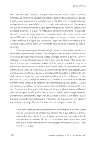 108 Cadernos de Pesquisa, v. 37, n. 130, jan./abr. 2007
Dermeval Saviani
ber suas relações. Com isso nós passamos de uma visão confusa, caótica,
sincrética do fenômeno estudado chegando, pela mediação da análise, da abs-
tração, a uma visão sintética, articulada, concreta. Ora, esse procedimento que
nos permite captar a realidade como um todo articulado composto de elemen-
tos que se contrapõem entre si, que agem e reagem uns sobre os outros, num
processo dinâmico, é o que, na história do pensamento humano foi explicita-
do sob o nome de lógica dialética formulada a partir de Hegel, no início do
século XIX. Assim, se a lógica formal é a lógica das formas, portanto, abstrata,
a lógica dialética é a lógica dos conteúdos, logo, uma lógica concreta que in-
corpora a lógica formal como um momento necessário do processo de conhe-
cimento.
Consideremos o problema da relação entre teoria e prática tendo pre-
sente esse entendimento dialético. Teoria e prática são aspectos distintos e fun-
damentais da experiência humana. Nessa condição podem, e devem, ser con-
sideradas na especificidade que as diferencia, uma da outra. Mas, ainda que
distintos, esses aspectos são inseparáveis, definindo-se e caracterizando-se sem-
pre um em relação ao outro. Assim, a prática é a razão de ser da teoria, o que
significa que a teoria só se constituiu e se desenvolveu em função da prática que
opera, ao mesmo tempo, como seu fundamento, finalidade e critério de ver-
dade. A teoria depende, pois, radicalmente da prática. Os problemas de que
ela trata são postos pela prática e ela só faz sentido enquanto é acionada pelo
homem como tentativa de resolver os problemas postos pela prática. Cabe a
ela esclarecer a prática, tornando-a coerente, consistente, conseqüente e efi-
caz. Portanto, a prática igualmente depende da teoria, já que sua consistência é
determinada pela teoria. Assim, sem a teoria a prática resulta cega, tateante,
perdendo sua característica específica de atividade humana. Com efeito, a ação
humana é uma atividade adequada a finalidades, isto é, guiada por um objetivo
que se procura atingir. Para ilustrar isso Marx dá o seguinte exemplo:
Uma aranha executa operações semelhantes às do tecelão, e a abelha supera
mais de um arquiteto ao construir sua colméia. Mas o que distingue o pior ar-
quiteto da melhor abelha é que ele figura na mente sua construção antes de
transformá-la em realidade. No fim do processo do trabalho aparece um resul-
tado que já existia antes idealmente na imaginação do trabalhador. (Marx, 1968,
livro 1, v. 1, p. 202)
 