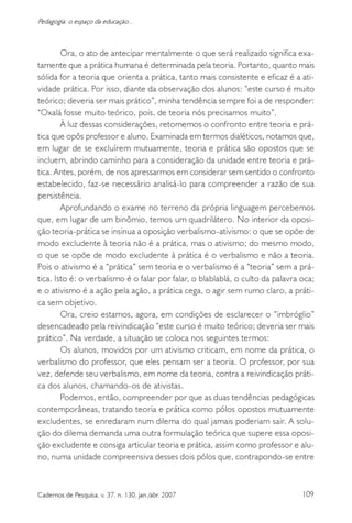 109Cadernos de Pesquisa, v. 37, n. 130, jan./abr. 2007
Pedagogia: o espaço da educação...
Ora, o ato de antecipar mentalmente o que será realizado significa exa-
tamente que a prática humana é determinada pela teoria. Portanto, quanto mais
sólida for a teoria que orienta a prática, tanto mais consistente e eficaz é a ati-
vidade prática. Por isso, diante da observação dos alunos: “este curso é muito
teórico; deveria ser mais prático”, minha tendência sempre foi a de responder:
“Oxalá fosse muito teórico, pois, de teoria nós precisamos muito”.
À luz dessas considerações, retomemos o confronto entre teoria e prá-
tica que opôs professor e aluno. Examinada em termos dialéticos, notamos que,
em lugar de se excluírem mutuamente, teoria e prática são opostos que se
incluem, abrindo caminho para a consideração da unidade entre teoria e prá-
tica. Antes, porém, de nos apressarmos em considerar sem sentido o confronto
estabelecido, faz-se necessário analisá-lo para compreender a razão de sua
persistência.
Aprofundando o exame no terreno da própria linguagem percebemos
que, em lugar de um binômio, temos um quadrilátero. No interior da oposi-
ção teoria-prática se insinua a oposição verbalismo-ativismo: o que se opõe de
modo excludente à teoria não é a prática, mas o ativismo; do mesmo modo,
o que se opõe de modo excludente à prática é o verbalismo e não a teoria.
Pois o ativismo é a “prática” sem teoria e o verbalismo é a “teoria” sem a prá-
tica. Isto é: o verbalismo é o falar por falar, o blablablá, o culto da palavra oca;
e o ativismo é a ação pela ação, a prática cega, o agir sem rumo claro, a práti-
ca sem objetivo.
Ora, creio estamos, agora, em condições de esclarecer o “imbróglio”
desencadeado pela reivindicação “este curso é muito teórico; deveria ser mais
prático”. Na verdade, a situação se coloca nos seguintes termos:
Os alunos, movidos por um ativismo criticam, em nome da prática, o
verbalismo do professor, que eles pensam ser a teoria. O professor, por sua
vez, defende seu verbalismo, em nome da teoria, contra a reivindicação práti-
ca dos alunos, chamando-os de ativistas.
Podemos, então, compreender por que as duas tendências pedagógicas
contemporâneas, tratando teoria e prática como pólos opostos mutuamente
excludentes, se enredaram num dilema do qual jamais poderiam sair. A solu-
ção do dilema demanda uma outra formulação teórica que supere essa oposi-
ção excludente e consiga articular teoria e prática, assim como professor e alu-
no, numa unidade compreensiva desses dois pólos que, contrapondo-se entre
 