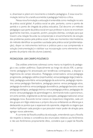 110 Cadernos de Pesquisa, v. 37, n. 130, jan./abr. 2007
Dermeval Saviani
si, dinamizam e põem em movimento o trabalho pedagógico. E essa nova for-
mulação teórica foi a tarefa acometida à pedagogia histórico-crítica.
Nessa nova formulação a educação é entendida como mediação no seio
da prática social global. A prática social se põe, portanto, como o ponto de
partida e o ponto de chegada da prática educativa. Daí decorre um método
pedagógico que parte da prática social em que professor e aluno se encontram
igualmente inseridos, ocupando, porém, posições distintas, condição para que
travem uma relação fecunda na compreensão e encaminhamento da solução
dos problemas postos pela prática social. Cabe aos momentos intermediários
do método identificar as questões suscitadas pela prática social (problematiza-
ção), dispor os instrumentos teóricos e práticos para a sua compreensão e
solução (instrumentação) e viabilizar sua incorporação como elementos inte-
grantes da própria vida dos alunos (catarse).
PEDAGOGIA: UM CAMPO POLÊMICO
Das análises anteriores sobressai como marca na trajetória da pedago-
gia o seu caráter polêmico. Especialmente ao longo do século XX, o pensa-
mento pedagógico foi atravessado por tendências contrapostas, a disputar a
hegemonia do campo educativo. Pedagogia conservadora versus pedagogia
progressista, pedagogia católica (espiritualista) versus pedagogia leiga (materia-
lista), pedagogia autoritária versus pedagogia da autonomia, pedagogia repres-
siva versus pedagogia libertadora, pedagogia passiva versus pedagogia ativa,
pedagogia da essência versus pedagogia da existência, pedagogia bancária versus
pedagogia dialógica, pedagogia teórica versus pedagogia prática, pedagogias do
ensino versus pedagogias da aprendizagem e, dominando todo o panorama e,
em certo sentido, englobando as demais oposições, pedagogia tradicional versus
pedagogia nova. Buscando tornar coesos os respectivos integrantes, cada um
dos grupos em litígio elaborava o próprio discurso enfatizando as diferenças e
destacando os pontos que o separavam do oponente, elegendo os slogans que
melhor tipificavam cada posição e que possuíam maior poder de atração para
agregar novos aderentes.
A corrente da filosofia analítica da educação, entendendo que a filosofia
diz respeito à clareza e consistência dos enunciados relativos aos fenômenos
e não aos fenômenos propriamente ditos, considera que o papel da filosofia
 