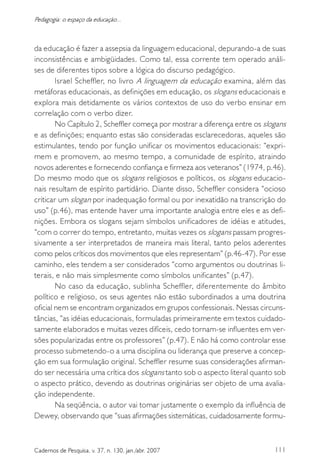 111Cadernos de Pesquisa, v. 37, n. 130, jan./abr. 2007
Pedagogia: o espaço da educação...
da educação é fazer a assepsia da linguagem educacional, depurando-a de suas
inconsistências e ambigüidades. Como tal, essa corrente tem operado análi-
ses de diferentes tipos sobre a lógica do discurso pedagógico.
Israel Scheffler, no livro A linguagem da educação examina, além das
metáforas educacionais, as definições em educação, os slogans educacionais e
explora mais detidamente os vários contextos de uso do verbo ensinar em
correlação com o verbo dizer.
No Capítulo 2, Scheffler começa por mostrar a diferença entre os slogans
e as definições; enquanto estas são consideradas esclarecedoras, aqueles são
estimulantes, tendo por função unificar os movimentos educacionais: “expri-
mem e promovem, ao mesmo tempo, a comunidade de espírito, atraindo
novos aderentes e fornecendo confiança e firmeza aos veteranos” (1974, p.46).
Do mesmo modo que os slogans religiosos e políticos, os slogans educacio-
nais resultam de espírito partidário. Diante disso, Scheffler considera “ocioso
criticar um slogan por inadequação formal ou por inexatidão na transcrição do
uso” (p.46), mas entende haver uma importante analogia entre eles e as defi-
nições. Embora os slogans sejam símbolos unificadores de idéias e atitudes,
“com o correr do tempo, entretanto, muitas vezes os slogans passam progres-
sivamente a ser interpretados de maneira mais literal, tanto pelos aderentes
como pelos críticos dos movimentos que eles representam” (p.46-47). Por esse
caminho, eles tendem a ser considerados “como argumentos ou doutrinas li-
terais, e não mais simplesmente como símbolos unificantes” (p.47).
No caso da educação, sublinha Scheffler, diferentemente do âmbito
político e religioso, os seus agentes não estão subordinados a uma doutrina
oficial nem se encontram organizados em grupos confessionais. Nessas circuns-
tâncias, “as idéias educacionais, formuladas primeiramente em textos cuidado-
samente elaborados e muitas vezes difíceis, cedo tornam-se influentes em ver-
sões popularizadas entre os professores” (p.47). E não há como controlar esse
processo submetendo-o a uma disciplina ou liderança que preserve a concep-
ção em sua formulação original. Scheffler resume suas considerações afirman-
do ser necessária uma crítica dos slogans tanto sob o aspecto literal quanto sob
o aspecto prático, devendo as doutrinas originárias ser objeto de uma avalia-
ção independente.
Na seqüência, o autor vai tomar justamente o exemplo da influência de
Dewey, observando que “suas afirmações sistemáticas, cuidadosamente formu-
 