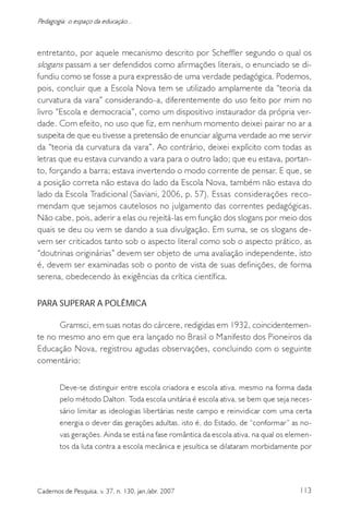 113Cadernos de Pesquisa, v. 37, n. 130, jan./abr. 2007
Pedagogia: o espaço da educação...
entretanto, por aquele mecanismo descrito por Scheffler segundo o qual os
slogans passam a ser defendidos como afirmações literais, o enunciado se di-
fundiu como se fosse a pura expressão de uma verdade pedagógica. Podemos,
pois, concluir que a Escola Nova tem se utilizado amplamente da “teoria da
curvatura da vara” considerando-a, diferentemente do uso feito por mim no
livro “Escola e democracia”, como um dispositivo instaurador da própria ver-
dade. Com efeito, no uso que fiz, em nenhum momento deixei pairar no ar a
suspeita de que eu tivesse a pretensão de enunciar alguma verdade ao me servir
da “teoria da curvatura da vara”. Ao contrário, deixei explícito com todas as
letras que eu estava curvando a vara para o outro lado; que eu estava, portan-
to, forçando a barra; estava invertendo o modo corrente de pensar. E que, se
a posição correta não estava do lado da Escola Nova, também não estava do
lado da Escola Tradicional (Saviani, 2006, p. 57). Essas considerações reco-
mendam que sejamos cautelosos no julgamento das correntes pedagógicas.
Não cabe, pois, aderir a elas ou rejeitá-las em função dos slogans por meio dos
quais se deu ou vem se dando a sua divulgação. Em suma, se os slogans de-
vem ser criticados tanto sob o aspecto literal como sob o aspecto prático, as
“doutrinas originárias” devem ser objeto de uma avaliação independente, isto
é, devem ser examinadas sob o ponto de vista de suas definições, de forma
serena, obedecendo às exigências da crítica científica.
PARA SUPERAR A POLÊMICA
Gramsci, em suas notas do cárcere, redigidas em 1932, coincidentemen-
te no mesmo ano em que era lançado no Brasil o Manifesto dos Pioneiros da
Educação Nova, registrou agudas observações, concluindo com o seguinte
comentário:
Deve-se distinguir entre escola criadora e escola ativa, mesmo na forma dada
pelo método Dalton. Toda escola unitária é escola ativa, se bem que seja neces-
sário limitar as ideologias libertárias neste campo e reinvidicar com uma certa
energia o dever das gerações adultas, isto é, do Estado, de “conformar” as no-
vas gerações. Ainda se está na fase romântica da escola ativa, na qual os elemen-
tos da luta contra a escola mecânica e jesuítica se dilataram morbidamente por
 