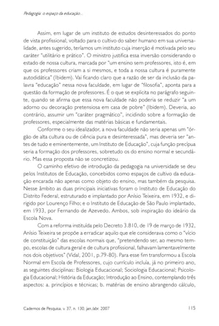 115Cadernos de Pesquisa, v. 37, n. 130, jan./abr. 2007
Pedagogia: o espaço da educação...
Assim, em lugar de um instituto de estudos desinteressados do ponto
de vista profissional, voltado para o cultivo do saber humano em sua universa-
lidade, antes sugerido, teríamos um instituto cuja inserção é motivada pelo seu
caráter “utilitário e prático”. O ministro justifica essa inversão considerando o
estado de nossa cultura, marcada por “um ensino sem professores, isto é, em
que os professores criam a si mesmos, e toda a nossa cultura é puramente
autodidática” (Ibidem). Vai ficando claro que a razão de ser da inclusão da pa-
lavra “educação” nessa nova faculdade, em lugar de “filosofia”, aponta para a
questão da formação de professores. É o que se explicita no parágrafo seguin-
te, quando se afirma que essa nova faculdade não poderia se reduzir “a um
adorno ou decoração pretensiosa em casa de pobre” (Ibidem). Deveria, ao
contrário, assumir um “caráter pragmático”, incidindo sobre a formação de
professores, especialmente das matérias básicas e fundamentais.
Conforme o seu idealizador, a nova faculdade não seria apenas um “ór-
gão de alta cultura ou de ciência pura e desinteressada”, mas deveria ser “an-
tes de tudo e eminentemente, um Instituto de Educação”, cuja função precípua
seria a formação dos professores, sobretudo os do ensino normal e secundá-
rio. Mas essa proposta não se concretizou.
O caminho efetivo de introdução da pedagogia na universidade se deu
pelos Institutos de Educação, concebidos como espaços de cultivo da educa-
ção encarada não apenas como objeto do ensino, mas também da pesquisa.
Nesse âmbito as duas principais iniciativas foram o Instituto de Educação do
Distrito Federal, estruturado e implantado por Anísio Teixeira, em 1932, e di-
rigido por Lourenço Filho; e o Instituto de Educação de São Paulo implantado,
em 1933, por Fernando de Azevedo. Ambos, sob inspiração do ideário da
Escola Nova.
Com a reforma instituída pelo Decreto 3.810, de 19 de março de 1932,
Anísio Teixeira se propõe a erradicar aquilo que ele considerava como o “vício
de constituição” das escolas normais que, “pretendendo ser, ao mesmo tem-
po, escolas de cultura geral e de cultura profissional, falhavam lamentavelmente
nos dois objetivos” (Vidal, 2001, p.79-80). Para esse fim transformou a Escola
Normal em Escola de Professores, cujo currículo incluía, já no primeiro ano,
as seguintes disciplinas: Biologia Educacional; Sociologia Educacional; Psicolo-
gia Educacional; História da Educação; Introdução ao Ensino, contemplando três
aspectos: a. princípios e técnicas; b. matérias de ensino abrangendo cálculo,
 