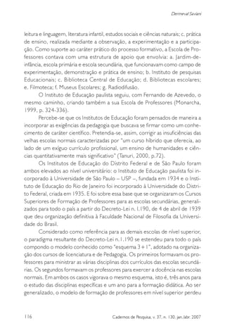 116 Cadernos de Pesquisa, v. 37, n. 130, jan./abr. 2007
Dermeval Saviani
leitura e linguagem, literatura infantil, estudos sociais e ciências naturais; c. prática
de ensino, realizada mediante a observação, a experimentação e a participa-
ção. Como suporte ao caráter prático do processo formativo, a Escola de Pro-
fessores contava com uma estrutura de apoio que envolvia: a. Jardim-de-
infância, escola primária e escola secundária, que funcionavam como campo de
experimentação, demonstração e prática de ensino; b. Instituto de pesquisas
Educacionais; c. Biblioteca Central de Educação; d. Bibliotecas escolares;
e. Filmoteca; f. Museus Escolares; g. Radiodifusão.
O Instituto de Educação paulista seguiu, com Fernando de Azevedo, o
mesmo caminho, criando também a sua Escola de Professores (Monarcha,
1999, p. 324-336).
Percebe-se que os Institutos de Educação foram pensados de maneira a
incorporar as exigências da pedagogia que buscava se firmar como um conhe-
cimento de caráter científico. Pretendia-se, assim, corrigir as insuficiências das
velhas escolas normais caracterizadas por “um curso híbrido que oferecia, ao
lado de um exíguo currículo profissional, um ensino de humanidades e ciên-
cias quantitativamente mais significativo” (Tanuri, 2000, p.72).
Os Institutos de Educação do Distrito Federal e de São Paulo foram
ambos elevados ao nível universitário: o Instituto de Educação paulista foi in-
corporado à Universidade de São Paulo – USP –, fundada em 1934 e o Insti-
tuto de Educação do Rio de Janeiro foi incorporado à Universidade do Distri-
to Federal, criada em 1935. E foi sobre essa base que se organizaram os Cursos
Superiores de Formação de Professores para as escolas secundárias, generali-
zados para todo o país a partir do Decreto-Lei n. l.190, de 4 de abril de 1939
que deu organização definitiva à Faculdade Nacional de Filosofia da Universi-
dade do Brasil.
Considerado como referência para as demais escolas de nível superior,
o paradigma resultante do Decreto-Lei n.1.190 se estendeu para todo o país
compondo o modelo conhecido como “esquema 3+1”, adotado na organiza-
ção dos cursos de licenciatura e de Pedagogia. Os primeiros formavam os pro-
fessores para ministrar as várias disciplinas dos currículos das escolas secundá-
rias. Os segundos formavam os professores para exercer a docência nas escolas
normais. Em ambos os casos vigorava o mesmo esquema, isto é, três anos para
o estudo das disciplinas específicas e um ano para a formação didática. Ao ser
generalizado, o modelo de formação de professores em nível superior perdeu
 