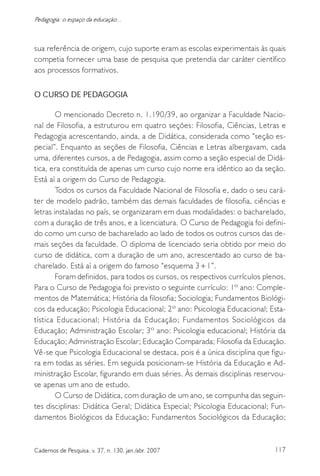 117Cadernos de Pesquisa, v. 37, n. 130, jan./abr. 2007
Pedagogia: o espaço da educação...
sua referência de origem, cujo suporte eram as escolas experimentais às quais
competia fornecer uma base de pesquisa que pretendia dar caráter científico
aos processos formativos.
O CURSO DE PEDAGOGIA
O mencionado Decreto n. 1.190/39, ao organizar a Faculdade Nacio-
nal de Filosofia, a estruturou em quatro seções: Filosofia, Ciências, Letras e
Pedagogia acrescentando, ainda, a de Didática, considerada como “seção es-
pecial”. Enquanto as seções de Filosofia, Ciências e Letras albergavam, cada
uma, diferentes cursos, a de Pedagogia, assim como a seção especial de Didá-
tica, era constituída de apenas um curso cujo nome era idêntico ao da seção.
Está aí a origem do Curso de Pedagogia.
Todos os cursos da Faculdade Nacional de Filosofia e, dado o seu cará-
ter de modelo padrão, também das demais faculdades de filosofia, ciências e
letras instaladas no país, se organizaram em duas modalidades: o bacharelado,
com a duração de três anos, e a licenciatura. O Curso de Pedagogia foi defini-
do como um curso de bacharelado ao lado de todos os outros cursos das de-
mais seções da faculdade. O diploma de licenciado seria obtido por meio do
curso de didática, com a duração de um ano, acrescentado ao curso de ba-
charelado. Está aí a origem do famoso “esquema 3+1”.
Foram definidos, para todos os cursos, os respectivos currículos plenos.
Para o Curso de Pedagogia foi previsto o seguinte currículo: 1º ano: Comple-
mentos de Matemática; História da filosofia; Sociologia; Fundamentos Biológi-
cos da educação; Psicologia Educacional; 2º ano: Psicologia Educacional; Esta-
tística Educacional; História da Educação; Fundamentos Sociológicos da
Educação; Administração Escolar; 3º ano: Psicologia educacional; História da
Educação; Administração Escolar; Educação Comparada; Filosofia da Educação.
Vê-se que Psicologia Educacional se destaca, pois é a única disciplina que figu-
ra em todas as séries. Em seguida posicionam-se História da Educação e Ad-
ministração Escolar, figurando em duas séries. Às demais disciplinas reservou-
se apenas um ano de estudo.
O Curso de Didática, com duração de um ano, se compunha das seguin-
tes disciplinas: Didática Geral; Didática Especial; Psicologia Educacional; Fun-
damentos Biológicos da Educação; Fundamentos Sociológicos da Educação;
 
