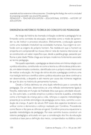 100 Cadernos de Pesquisa, v. 37, n. 130, jan./abr. 2007
Dermeval Saviani
essentials and too extensive in the accessories. Considering this finding, the work is concluded
by proposing a possible way around the paradox.
PEDAGOGY – TEACHER EDUCATION – EDUCATIONAL SYSTEMS – HISTORY OF
EDUCATION
EMERGÊNCIA HISTÓRICO-TEÓRICA DO CONCEITO DE PEDAGOGIA
Ao longo da história da chamada civilização ocidental a pedagogia foi se
firmando como correlato da educação, entendida como o modo de apreen-
der ou de instituir o processo educativo. Efetivamente, a educação aparece
como uma realidade irredutível nas sociedades humanas. Sua origem se con-
funde com as origens do próprio homem. Na medida em que o homem se
empenha em compreendê-la e busca intervir nela de maneira intencional, vai
se constituindo um saber específico que, desde a paidéia grega, passando por
Roma e pela Idade Média chega aos tempos modernos fortemente associado
ao termo pedagogia.
No quadro apontado, a pedagogia se desenvolveu em íntima relação com
a prática educativa, constituindo-se como a teoria ou ciência dessa prática sen-
do, em determinados contextos, identificada com o próprio modo intencional
de realizar a educação. Ao longo de vários séculos a pedagogia construiu uma
rica tradição teórica e científica sobre a prática educativa que deve continuar a
ser desenvolvida, a despeito e até mesmo por causa das inúmeras negativas
de que foi alvo na história do pensamento humano.
Desde a Grécia delineou-se uma dupla referência para o conceito de
pedagogia. De um lado, desenvolveu-se uma reflexão estreitamente ligada à
filosofia, elaborada em função da finalidade ética que guia a atividade educati-
va. De outro lado, o sentido empírico e prático inerente à paidéia, entendida
como a formação da criança para a vida, reforçou o aspecto metodológico
presente já no sentido etimológico da pedagogia como meio, caminho: a con-
dução da criança. A partir do século XVII esses dois aspectos tenderam a se
unificar como o demonstra o esforço realizado por Comênio. Procedendo
como Bacon o fez para as ciências em geral, Comênio procurou equacionar a
questão metodológica da pedagogia. Por esse caminho buscou construir um
sistema pedagógico articulado em que a consideração dos fins da educação
constituía a base para a definição dos meios, compendiados na didática como
 