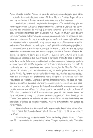 118 Cadernos de Pesquisa, v. 37, n. 130, jan./abr. 2007
Dermeval Saviani
Administração Escolar. Assim, no caso do bacharel em pedagogia, para obter
o título de licenciado, bastava cursar Didática Geral e Didática Especial, uma
vez que as demais já faziam parte de seu currículo de bacharelado.
Ao instituir um currículo pleno fechado para o Curso de Pedagogia, em
homologia com os cursos das áreas de Filosofia, Ciências e Letras e não os vin-
culando aos processos de investigação sobre os temas e problemas da educa-
ção, o modelo implantado com o Decreto n. l.190, de 1939, em lugar de abrir
um caminho para o desenvolvimento do espaço acadêmico da pedagogia, aca-
bou por enclausurá-lo numa solução que se supôs universalmente válida em
termos conclusivos, agravando progressivamente os problemas que se evitou
enfrentar. Com efeito, supondo que o perfil profissional do pedagogo já esta-
ria definido, concebeu um currículo que formaria o bacharel em pedagogia
entendido como o técnico em educação que, ao cursar Didática Geral e Es-
pecial, se licenciaria como professor. Mas, quais seriam as funções técnicas
próprias do pedagogo? Em que medida o currículo proposto para o bachare-
lado daria conta de formar esse técnico? E o licenciado em Pedagogia poderia
lecionar que matérias? Por suposto, as matérias constantes de seu currículo de
bacharelado, como ocorria com os cursos das seções de Filosofia, Ciências e
Letras. No entanto, no caso das demais seções as disciplinas cursadas, de al-
guma forma, figuravam no currículo das escolas secundárias, estando assegu-
rado que a formação dos professores dessas disciplinas se daria nos cursos das
Faculdades de Filosofia, Ciências e Letras. Diferentemente, no caso da Peda-
gogia as disciplinas cursadas figuravam escassamente nos currículos das esco-
las normais, pois a Lei Orgânica do Ensino Normal dispôs um currículo em que
predominavam as matérias de cultura geral sobre as de formação profissional.
Além disso, essa mesma lei determinava que, para lecionar no curso normal
“era suficiente, em regra, o diploma de ensino superior” (Silva, 2003, p.14).
Como uma espécie de prêmio de consolação, foi dado aos licenciados em
pedagogia o direito de lecionar Filosofia, História e Matemática nos cursos de
nível médio.
Essa estrutura prevaleceu até após a aprovação da primeira Lei de Dire-
trizes e Bases da Educação Nacional – LDB – n. 4.024, de 20 de dezembro
de 1961.
Uma nova regulamentação do Curso de Pedagogia decorreu do Pare-
cer 251, de autoria do conselheiro Valnir Chagas, aprovado pelo Conselho
 
