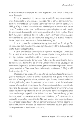 120 Cadernos de Pesquisa, v. 37, n. 130, jan./abr. 2007
Dermeval Saviani
esclarece as razões das opções adotadas e apresenta, em anexo, o anteproje-
to de Resolução.
Tendo argumentado no parecer que a profissão que corresponde ao
setor de educação “é uma só e, por natureza, não só admite como exige ‘mo-
dalidades’ diferentes de capacitação a partir de uma base comum” (Brasil/CFE,
1969, p.106), o relator conclui que não há razão para se instituir mais de um
curso. Considera, assim, que os diferentes aspectos implicados na formação
do profissional da educação podem ser reunidos sob o título geral de Curso
de Pedagogia que constará de uma parte comum e outra diversificada. A pri-
meira deverá dar conta da base comum e a segunda, das diversas modalida-
des de capacitação, traduzidas na forma de habilitações.
A parte comum foi composta pelas seguintes matérias: Sociologia Ge-
ral; Sociologia da Educação; Psicologia da Educação; História da Educação; Fi-
losofia da Educação; Didática.
A parte diversificada contemplou as seguintes habilitações: Orientação
Educacional; Administração Escolar; Supervisão Escolar; Inspeção Escolar; En-
sino das disciplinas e atividades práticas dos cursos normais.
Essa regulamentação do Curso de Pedagogia, não obstante as tentativas
de modificação, de iniciativa do próprio Conselho Federal de Educação e do
movimento organizado dos educadores, permaneceu em vigor até a aprova-
ção da nova Lei de Diretrizes e Bases da Educação Nacional (n. 9.394), em 20
de dezembro de 1996.
O aspecto mais característico da referida regulamentação foi a introdu-
ção das habilitações visando a formar “especialistas” nas quatro modalidades
indicadas (Orientação Educacional, Administração Escolar, Supervisão Escolar
e Inspeção Escolar), além do professor para o ensino normal. As habilitações
visavam à formação de técnicos com funções supostamente bem especificadas
no âmbito das escolas e sistemas de ensino que configurariam um mercado de
trabalho também supostamente já bem constituído, demandando profissionais
com uma formação específica que seria suprida pelo Curso de Pedagogia, en-
tão reestruturado exatamente para atender a essa demanda. Entretanto, a dupla
suposição se revelou inconsistente. Nem as funções correspondentes aos
mencionados “especialistas” estavam bem caracterizadas, nem se poderia su-
por constituído um mercado de trabalho demandando aqueles profissionais
correspondentes às habilitações propostas.
 
