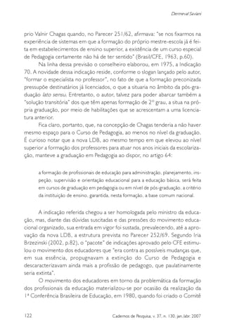 122 Cadernos de Pesquisa, v. 37, n. 130, jan./abr. 2007
Dermeval Saviani
prio Valnir Chagas quando, no Parecer 251/62, afirmava: “se nos fixarmos na
experiência de sistemas em que a formação do próprio mestre-escola já é fei-
ta em estabelecimentos de ensino superior, a existência de um curso especial
de Pedagogia certamente não há de ter sentido” (Brasil/CFE, 1963, p.60).
Na linha dessa previsão o conselheiro elaborou, em 1975, a Indicação
70. A novidade dessa indicação reside, conforme o slogan lançado pelo autor,
“formar o especialista no professor”, no fato de que a formação preconizada
pressupõe destinatários já licenciados, o que a situaria no âmbito da pós-gra-
duação lato sensu. Entretanto, o autor, talvez para poder abarcar também a
“solução transitória” dos que têm apenas formação de 2º grau, a situa na pró-
pria graduação, por meio de habilitações que se acrescentam a uma licencia-
tura anterior.
Fica claro, portanto, que, na concepção de Chagas tenderia a não haver
mesmo espaço para o Curso de Pedagogia, ao menos no nível da graduação.
É curioso notar que a nova LDB, ao mesmo tempo em que elevou ao nível
superior a formação dos professores para atuar nos anos iniciais da escolariza-
ção, manteve a graduação em Pedagogia ao dispor, no artigo 64:
a formação de profissionais de educação para administração, planejamento, ins-
peção, supervisão e orientação educacional para a educação básica, será feita
em cursos de graduação em pedagogia ou em nível de pós-graduação, a critério
da instituição de ensino, garantida, nesta formação, a base comum nacional.
A indicação referida chegou a ser homologada pelo ministro da educa-
ção, mas, diante das dúvidas suscitadas e das pressões do movimento educa-
cional organizado, sua entrada em vigor foi sustada, prevalecendo, até a apro-
vação da nova LDB, a estrutura prevista no Parecer 252/69. Segundo Iria
Brzezinski (2002, p.82), o “pacote” de indicações aprovado pelo CFE estimu-
lou o movimento dos educadores que “era contra as possíveis mudanças que,
em sua essência, propugnavam a extinção do Curso de Pedagogia e
descaracterizavam ainda mais a profissão de pedagogo, que paulatinamente
seria extinta”.
O movimento dos educadores em torno da problemática da formação
dos profissionais da educação materializou-se por ocasião da realização da
1ª Conferência Brasileira de Educação, em 1980, quando foi criado o Comitê
 