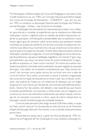 123Cadernos de Pesquisa, v. 37, n. 130, jan./abr. 2007
Pedagogia: o espaço da educação...
Pró-Participação na Reformulação dos Cursos de Pedagogia e Licenciatura. Esse
comitê transformou-se, em 1983, em Comissão Nacional pela Reformulação
dos Cursos de Formação de Educadores – CONARCFE – que, por sua vez,
em 1990, se constituiu na Associação Nacional pela Formação dos Profissio-
nais da Educação – Anfope – que continua em atividade.
A mobilização dos educadores foi importante para manter vivo o deba-
te; para articular e socializar as experiências que se realizaram em diferentes
instituições; manter a vigilância sobre as medidas de política educacional; ex-
plicitar as aspirações, reivindicações e perplexidades que os assaltavam; e para
buscar algum grau de consenso sobre certos pontos que pudessem sinalizar
na direção da solução do problema. Em termos concretos emergiram do mo-
vimento duas idéias-força. A primeira foi a de que a docência é o eixo sobre o
qual se apóia a formação do educador. A partir dessa idéia prevaleceu entre as
instituições a tendência a organizar o Curso de Pedagogia em torno da forma-
ção de professores, seja para a habilitação magistério, em nível de 2º grau, seja,
principalmente, para atuar nas séries iniciais do ensino fundamental. A segun-
da idéia se expressou na “base comum nacional”. Em vários dos eventos rea-
lizados essa idéia foi retomada sendo explicitada mais pela negação do que pela
afirmação. Com efeito, foi se fixando o entendimento que “base comum na-
cional” não coincide com a parte comum do currículo nem com a idéia de
currículo mínimo. Seria, antes, um princípio a inspirar e orientar a organização
dos cursos de formação de educadores em todo o país. Seu conteúdo, entre-
tanto, não poderia ser fixado por um intelectual de destaque, por um órgão
de governo e nem mesmo por decisão de uma eventual assembléia de educa-
dores. Deveria fluir das análises, dos debates e das experiências que fossem
encetadas possibilitando, num processo a médio prazo, que se chegasse a um
consenso em torno dos elementos fundamentais que devem basear a forma-
ção de um educador consciente e crítico, capaz de intervir eficazmente na
educação visando à transformação da sociedade brasileira.
Como se pode perceber pelo artigo da atual LDB antes citado, a noção
de “base comum nacional” foi incorporada ao texto da nova Lei de Diretrizes
e Bases da Educação Nacional. No entanto, o seu conteúdo ainda permanece
pouco claro.
No período em pauta, isto é, a partir do início da década de 1970, ins-
talaram-se os Programas de Pós-Graduação em cujo contexto a educação ex-
 