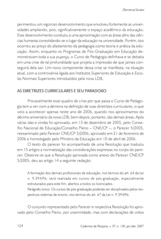 124 Cadernos de Pesquisa, v. 37, n. 130, jan./abr. 2007
Dermeval Saviani
perimentou um vigoroso desenvolvimento que envolveu fortemente as univer-
sidades ampliando, pois, significativamente o espaço acadêmico da educação.
Esse desenvolvimento conduziu a uma aproximação com as áreas afins das ciên-
cias humanas consolidando-se o lugar da educação na universidade. Porém, isso
ocorreu ao preço do afastamento da pedagogia como teoria e prática da edu-
cação. Assim, enquanto os Programas de Pós-Graduação em Educação de-
monstravam toda a sua pujança, o Curso de Pedagogia definhava e se debatia
em uma crise de tal profundidade que projeta a impressão de que jamais con-
seguirá dela sair. Um novo componente dessa crise se manifesta, na situação
atual, com a controvérsia ligada aos Institutos Superiores de Educação e Esco-
las Normais Superiores introduzidos pela nova LDB.
AS DIRETRIZES CURRICULARES E SEU PARADOXO
Provavelmente esse quadro de crise por que passa o Curso de Pedago-
gia tem a ver com a demora na definição de suas diretrizes curriculares, o que
veio a acontecer apenas neste ano de 2006, quando nos aproximamos do
décimo aniversário da nova LDB, bem depois, portanto, das demais áreas. Após
várias idas e vindas foi aprovado, em 13 de dezembro de 2005, pelo Conse-
lho Nacional de Educação/Conselho Pleno – CNE/CP –, o Parecer 5/2005,
reexaminado pelo Parecer CNE/CP 3/2006, aprovado em 21 de fevereiro de
2006 e homologado pelo Ministro da Educação em 10 de abril de 2006.
O texto do parecer foi acompanhado de uma Resolução que traduziu
em 15 artigos a normatização das considerações expressas no corpo do pare-
cer. Observe-se que a Resolução aprovada como anexo do Parecer CNE/CP
5/2005, deu ao artigo 14 a seguinte redação:
A formação dos demais profissionais de educação, nos termos do art. 64 da Lei
n. 9.394/96, será realizada em cursos de pós-graduação, especialmente
estruturados para este fim, abertos a todos os licenciados.
Parágrafo único. Os cursos de pós-graduação poderão ser disciplinados pelos res-
pectivos sistemas de ensino, nos termos do art. 67 da Lei n. 9.394/96.
O conjunto representado pelo Parecer e respectiva Resolução foi apro-
vado pelo Conselho Pleno, por unanimidade, mas com declarações de votos
 