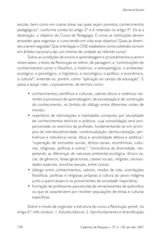 126 Cadernos de Pesquisa, v. 37, n. 130, jan./abr. 2007
Dermeval Saviani
escolar, bem como em outras áreas nas quais sejam previstos conhecimentos
pedagógicos”, conforme consta do artigo 2º e é reiterado no artigo 4º. Eis aí a
destinação, o objetivo do Curso de Pedagogia. E como as instituições devem
proceder para organizar o curso tendo em vista esse objetivo? Quais as diretri-
zes a serem seguidas? Que orientação o CNE estabelece como substrato comum
em âmbito nacional a dar um mínimo de unidade ao referido curso?
Sobre as condições de ensino e aprendizagem e procedimentos a serem
observados, o texto da Resolução se refere, de passagem, a “contribuições de
conhecimentos como o filosófico, o histórico, o antropológico, o ambiental-
ecológico, o psicológico, o lingüístico, o sociológico, o político, o econômico,
o cultural”; entende-os, porém, como “aplicação ao campo da educação”. E
passa a lançar mão, copiosamente, de termos como:
• conhecimentos científicos e culturais, valores éticos e estéticos ine-
rentes a processos de aprendizagem, de socialização e de construção
do conhecimento, no âmbito do diálogo entre diferentes visões de
mundo;
• repertório de informações e habilidades composto por pluralidade
de conhecimentos teóricos e práticos, cuja consolidação será pro-
porcionada no exercício da profissão, fundamentando-se em princí-
pios de interdisciplinaridade, contextualização, democratização, per-
tinência e relevância social, ética e sensibilidade afetiva e estética”;
“superação de exclusões sociais, étnico-raciais, econômicas, cultu-
rais, religiosas, políticas e outras”; “consciência da diversidade, res-
peitando as diferenças de natureza ambiental-ecológica, étnico-ra-
cial, de gêneros, faixas geracionais, classes sociais, religiões, necessi-
dades especiais, escolhas sexuais, entre outras;
• diálogo entre conhecimentos, valores, modos de vida, orientações
filosóficas, políticas e religiosas próprias à cultura do povo indígena
junto a quem atuam e os provenientes da sociedade majoritária;
• formação de professores para escolas de remanescentes de quilombos
ou que se caracterizem por receber populações de etnias e culturas
específicas.
Sobre o modo de organizar a estrutura do curso a Resolução prevê, no
artigo 6º, três núcleos: 1. Estudos básicos; 2. Aprofundamento e diversificação
 