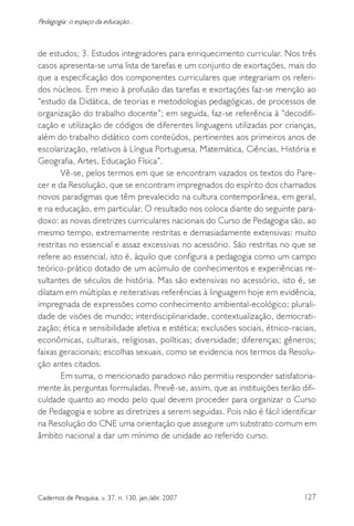 127Cadernos de Pesquisa, v. 37, n. 130, jan./abr. 2007
Pedagogia: o espaço da educação...
de estudos; 3. Estudos integradores para enriquecimento curricular. Nos três
casos apresenta-se uma lista de tarefas e um conjunto de exortações, mais do
que a especificação dos componentes curriculares que integrariam os referi-
dos núcleos. Em meio à profusão das tarefas e exortações faz-se menção ao
“estudo da Didática, de teorias e metodologias pedagógicas, de processos de
organização do trabalho docente”; em seguida, faz-se referência à “decodifi-
cação e utilização de códigos de diferentes linguagens utilizadas por crianças,
além do trabalho didático com conteúdos, pertinentes aos primeiros anos de
escolarização, relativos à Língua Portuguesa, Matemática, Ciências, História e
Geografia, Artes, Educação Física”.
Vê-se, pelos termos em que se encontram vazados os textos do Pare-
cer e da Resolução, que se encontram impregnados do espírito dos chamados
novos paradigmas que têm prevalecido na cultura contemporânea, em geral,
e na educação, em particular. O resultado nos coloca diante do seguinte para-
doxo: as novas diretrizes curriculares nacionais do Curso de Pedagogia são, ao
mesmo tempo, extremamente restritas e demasiadamente extensivas: muito
restritas no essencial e assaz excessivas no acessório. São restritas no que se
refere ao essencial, isto é, àquilo que configura a pedagogia como um campo
teórico-prático dotado de um acúmulo de conhecimentos e experiências re-
sultantes de séculos de história. Mas são extensivas no acessório, isto é, se
dilatam em múltiplas e reiterativas referências à linguagem hoje em evidência,
impregnada de expressões como conhecimento ambiental-ecológico; plurali-
dade de visões de mundo; interdisciplinaridade, contextualização, democrati-
zação; ética e sensibilidade afetiva e estética; exclusões sociais, étnico-raciais,
econômicas, culturais, religiosas, políticas; diversidade; diferenças; gêneros;
faixas geracionais; escolhas sexuais, como se evidencia nos termos da Resolu-
ção antes citados.
Em suma, o mencionado paradoxo não permitiu responder satisfatoria-
mente às perguntas formuladas. Prevê-se, assim, que as instituições terão difi-
culdade quanto ao modo pelo qual devem proceder para organizar o Curso
de Pedagogia e sobre as diretrizes a serem seguidas. Pois não é fácil identificar
na Resolução do CNE uma orientação que assegure um substrato comum em
âmbito nacional a dar um mínimo de unidade ao referido curso.
 